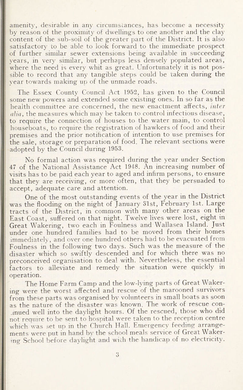 by reason of the proximity of dwellings to one another and the clay content of the sub-soil of the greater part of the District. It is also satisfactory to be able to look forward to the immediate prospect of further similar sewer extensions being available in succeeding years, in very similar, but perhaps less densely populated areas, where the need is every whit as great. Unfortunately it is not pos¬ sible to record that any tangible steps could be taken during the year towards making up of the unmade roads. The Essex County Council Act 1952, has given to the Council some new powers and extended some existing ones. In so> far as the health committee are concerned, the new enactment affects, inter alia, the measures which may be taken to control infectious disease, to require the connection of houses to the water main, to control houseboats, to require the registration of hawkers of food and their premises and the prior notification of intention to use premises for the sale, storage or preparation of food. The relevant sections were adopted by the Council during 1953. No formal action was required during the year under Section 47 of the National Assistance Act 1948. An increasing number of visits has to be paid each year to aged and infirm persons, to ensure that they are receiving, or more often, that they be persuaded to accept, adequate care and attention. One of the most outstanding events of the year in the District was the flooding on the night of January 3'lst, February 1st. Targe tracts of the District, in common with many other areas on the East Coast, suffered on that night. Twelve lives were lost, eight m Great Wakering, two each in Foulness and Wallasea Island. Just under one hundred families had to be moved from their homes immediately, and over one hundred others had to be evacuated from Foulness in the following two days. Such was the measure of the disaster which so swiftly descended and for which there was no preconceived organisation to deal with. Nevertheless, the essential factors to alleviate and remedy the situation were quickly in operation. The Home Farm Camp and the low-lying parts of Great Waker¬ ing were the worst affected and rescue of the marooned survivors from these parts was organised by volunteers in small boats as soon as the nature of the disaster was known. The work of rescue con¬ tinued well into the daylight hours. Of the rescued, those who did not require to be sent to hospital were taken to the reception centre which was set up in the Church Hall. Emergency feeding arrange¬ ments were put in hand by the school meals service of Great Waker- ing School before daylight and with the handicap of no electricity.