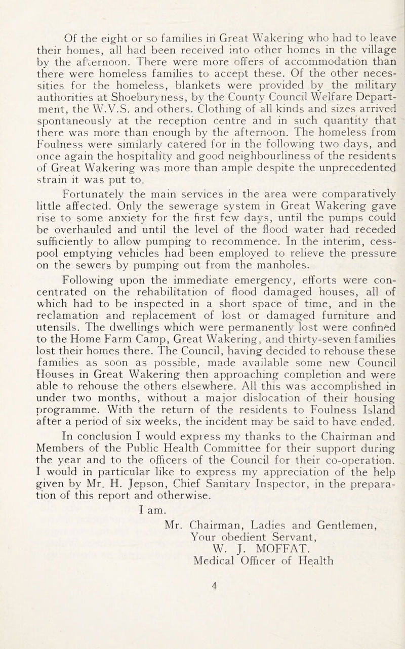Of the eight or so families in Great Wakering who had to leave their homes, all had been received into other homes in the village by the afternoon. There were more offers of accommodation than there were homeless families to accept these. Of the other neces¬ sities for the homeless, blankets were provided by the military authorities at Shoeburyness, by the County Council Welfare Depart¬ ment, the W.V.S. and others. Clothing of all kinds and sizes arrived spontaneously at the reception centre and in such quantity that there was more than enough by the afternoon. The homeless from Foulness were similarly catered for in the following two days, and once again the hospitality and good neighbourliness of the residents of Great Wakermg was more than ample despite the unprecedented strain it was put to. Fortunately the main services in the area were comparatively little affected. Only the sewerage system in Great Wakering gave rise to some anxiety for the first few days, until the pumps could be overhauled and until the level of the flood water had receded sufficiently to allow pumping to recommence. In the interim, cess¬ pool emptying vehicles had been employed to relieve the pressure on the sewers by pumping out from the manholes. Following upon the immediate emergency, efforts were con¬ centrated on the rehabilitation of flood damaged houses, all of which had to be inspected in a short space of time, and in the reclamation and replacement of lost or damaged furniture and utensils. The dwellings which were permanently lost were confined to the Home Farm Camp, Great Wakering, and thirty-seven families lost their homes there. The Council, having decided to rehouse these families as soon as possible, made available some new Council Houses in Great Wakering then approaching completion and were able to rehouse the others elsewhere. All this was accomplished in under two months, without a major dislocation of their housing programme. With the return of the residents to Foulness Island after a period of six weeks, the incident may be said to have ended. In conclusion I would express my thanks to the Chairman and Members of the Public Health Committee for their support during the year and to the officers of the Council for their co-operation. I would in particular like to express my appreciation of the help given by Mr. H. Jepson, Chief Sanitary Inspector, in the prepara¬ tion of this report and otherwise. I am. Mr. Chairman, Ladies and Gentlemen, Your obedient Servant, W. J. MOFFAT. Medical Officer of Health
