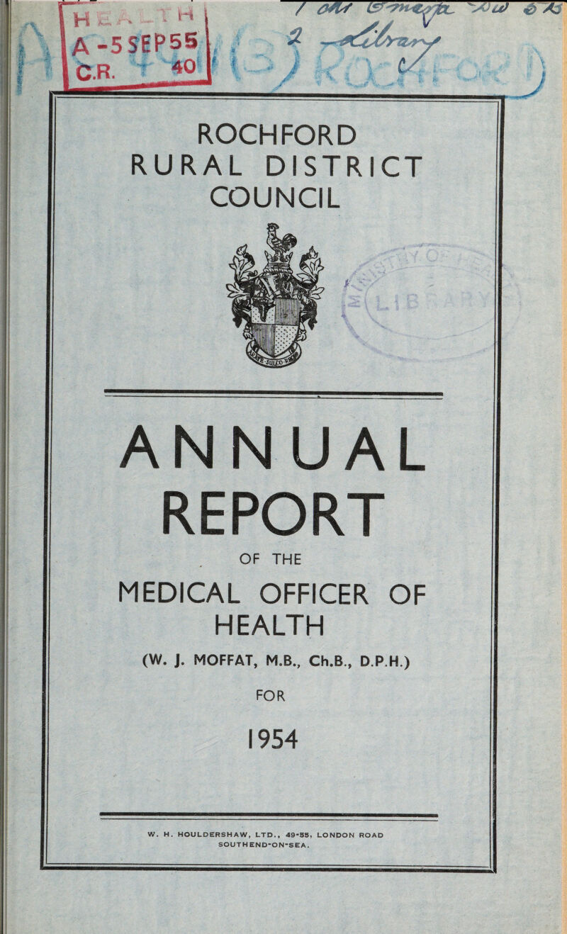 r * i A / ROCHFORD RURAL DISTRICT COUNCIL A NUAL REPORT OF THE MEDICAL OFFICER OF HEALTH (W. J. MOFFAT, M.B., Ch.B., D.P.H.) FOR 1954 W. H. HOULDERSHAW, LTD., 49-S5, LONDON ROAD SOUTHEND-ON-SEA.