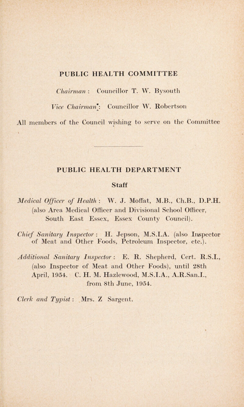 PUBLIC HEALTH COMMITTEE Chairman : Councillor T. W. Bysouth Vice Chairman \ Councillor W. Robertson All members of the Council wishing to serve on the Committee PUBLIC HEALTH DEPARTMENT Staff Medical Officer of Health : W. J. Moffat, M.B., Ch.B., D.P.H. (also Area Medical Officer and Divisional School Officer, South East Essex, Essex County Council). Chief Sanitary Inspector : H. Jepson, M.S.I.A. (also Inspector of Meat and Other Foods, Petroleum Inspector, etc.). Additional Sanitary Inspector : E. R. Shepherd, Cert. R.S.I., (also Inspector of Meat and Other Foods), until 28th April, 1954. C. H. M. Hazlewood, M.S.I.A., A.R.San.I., from 8th June, 1954. Clerk and Typist : Mrs. Z Sargent.