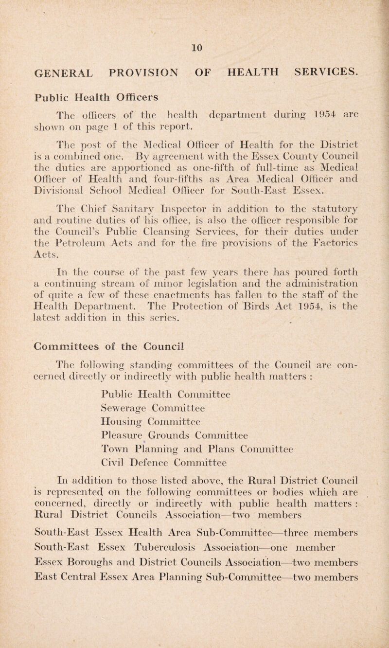 GENERAL PROVISION OF HEALTH SERVICES. Public Health Officers The officers of the health department during 1954 are shown on page 1 of this report. The post of the Medical Officer of Health for the District is a combined one. By agreement with the Essex County Council the duties are apportioned as one-fifth of full-time as Medical Officer of Health and four-fifths as Area Medical Officer and Divisional School Medical Officer for South-East Essex. The Chief Sanitary Inspector in addition to the statutory and routine duties of his office, is also the officer responsible for the Council’s Public Cleansing Services, for their duties under the Petroleum Acts and for the hre provisions of the Factories Acts. In the course of the past few years there has poured forth a continuing stream of minor legislation and the administration of quite a few of these enactments has fallen to the staff of the Health Department. The Protection of Birds Act 1954, is the latest addition in this series. 9 Committees of the Council The following standing committees of the Council are con¬ cerned directly or indirectly with public health matters : Public Health Committee Sewerage Committee Housing Committee Pleasure Grounds Committee Town Planning and Plans Committee Civil Defence Committee In addition to those listed above, the Rural District Council is represented on the following committees or bodies which are concerned, directly or indirectly with public health matters : Rural District Councils Association—two members South-East Essex Health Area Sub-Committee—three members South-East Essex Tuberculosis Association—one member Essex Boroughs and District Councils Association—two members East Central Essex Area Planning Sub-Committee—two members