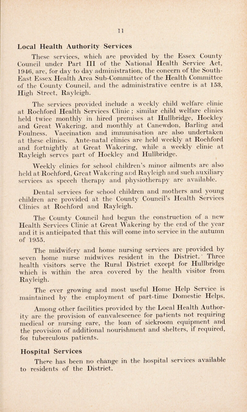 Local Health Authority Services These services, which are provided by the Essex County Council under Part III of the National Health Service Act, 1946, are, for day to day administration, the concern of the South- East Essex Health Area Sub-Committee of the Health Committee of the County Council, and the administrative centre is at 153, High Street, Rayleigh. The services provided include a weekly child welfare clinic at Rochford Health Services Clinic ; similar child welfare clinics held twice monthly in hired premises at Hullbridge, Hockley and Great Wakering, and monthly at Canewdon, Barling and Foulness. Vaccination and immunisation are also undertaken at these clinics. Ante-natal clinics are held weekly at Rochford and fortnightly at Great Wakering, while a weekly clinic at Rayleigh serves part of Hockley and Hullbridge. Weekly clinics for school children’s minor ailments are also held at Rochford, Great Wakering and Rayleigh and such auxiliary services as speech therapy and physiotherapy are available. Dental services for school children and mothers and young children are provided at the County Council’s Health Services Clinics at Rochford and Rayleigh. The County Council had begun the construction of a new Health Services Clinic at Great Wakering by the end of the year and it is anticipated that this will come into service in the autumn of 1955. The midwifery and home nursing services are provided by seven home nurse midwives resident in the District. Three health visitors serve the Rural District except for Hullbridge which is within the area covered by the health visitor from Rayleigh. The ever growing and most useful Home Help Service is maintained by the employment of part-time Domestic Helps. Among other facilities provided by the Local Health Author¬ ity are the provision of canvalescence for patients not requiring medical or nursing care, the loan of sickroom equipment and the provision of additional nourishment and shelters, if required, foi tuberculous patients. Hospital Services The^e has been no change in the hospital services available to residents of the District.