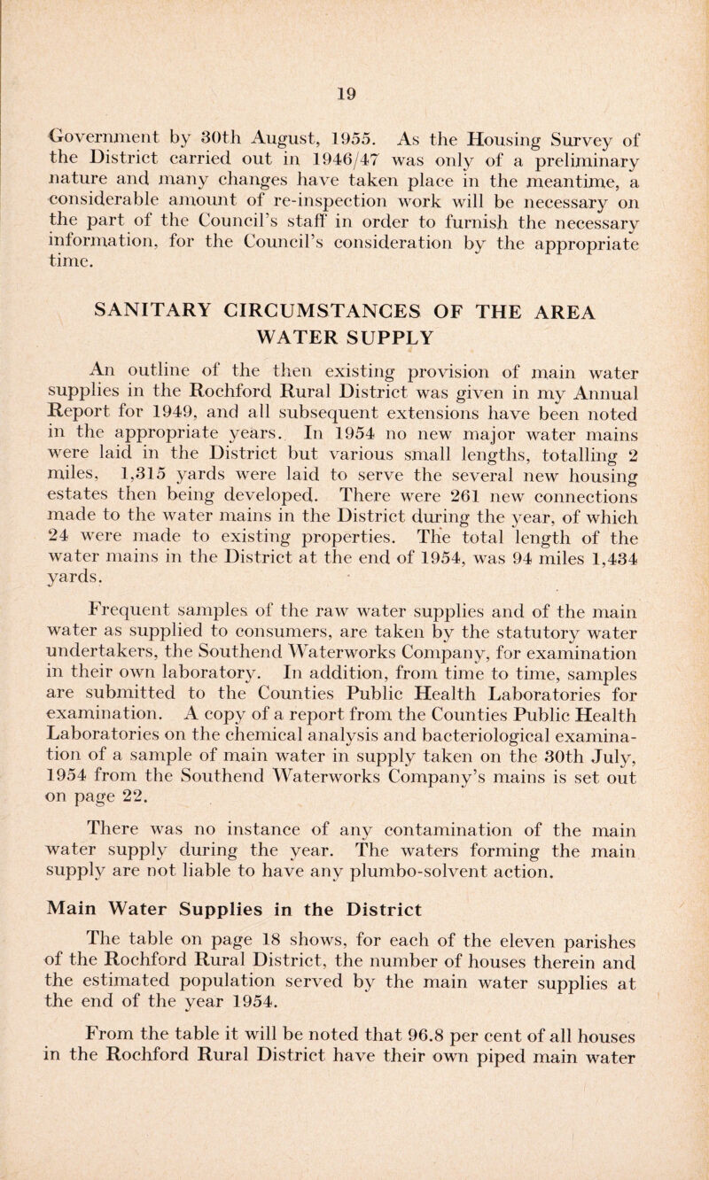 Government by 30th August, 1955. As the Housing Survey of the District carried out in 1946/47 was only of a preliminary nature and many changes have taken place in the meantime, a considerable amount of re-inspection work will be necessary on the part of the Council’s staff’ in order to furnish the necessary information, for the Council’s consideration by the appropriate time. SANITARY CIRCUMSTANCES OF THE AREA WATER SUPPLY An outline of the then existing provision of main water supplies in the Rochford Rural District was given in my Annual Report for 1949, and all subsequent extensions have been noted in the appropriate years. In 1954 no new major water mains were laid in the District but various small lengths, totalling 2 miles, 1,315 yards were laid to serve the several new housing estates then being developed. There were 261 new connections made to the water mains in the District during the year, of which 24 were made to existing properties. The total length of the water mains in the District at the end of 1954, was 94 miles 1,434 yards. Frequent samples of the raw water supplies and of the main water as supplied to consumers, are taken by the statutory water undertakers, the Southend Waterworks Company, for examination in their own laboratory. In addition, from time to time, samples are submitted to the Counties Public Health Laboratories for examination. A copy of a report from the Counties Public Health Laboratories on the chemical analysis and bacteriological examina¬ tion of a sample of main water in supply taken on the 30th July, 1954 from the Southend Waterworks Company’s mains is set out on page 22. There was no instance of any contamination of the main water supply during the year. The waters forming the main supply are not liable to have any plumbo-solvent action. Main Water Supplies in the District The table on page 18 shows, for each of the eleven parishes of the Rochford Rural District, the number of houses therein and the estimated population served by the main water supplies at the end of the year 1954. From the table it will be noted that 96.8 per cent of all houses in the Rochford Rural District have their own piped main water