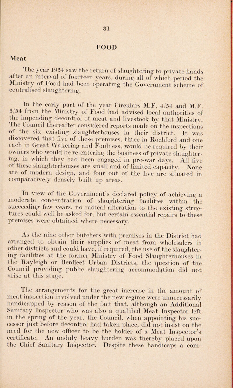 FOOD Meat The year 1954 saw the return of slaughtering to private hands after an interval of fourteen years, during all of which period the Ministry of Food had been operating the Government scheme of centralised slaughtering. In the early part of the year Circulars M.F. 4/54 and M.F. 5 54 from the Ministry of Food had advised local authorities of the impending decontrol of meat and livestock by that Ministry. The Council thereafter considered reports made on the inspections of the six existing slaughterhouses in their district. It was discovered that five of these premises, three in Rochford and one each in Great Wakering and Foulness, would be required by their owners who would be re-entering the business of private slaughter¬ ing, in which they had been engaged in pre-war days. All five of these slaughterhouses are small and of limited capacity. None are of modern design, and four out of the five are situated in comparatively densely built up areas. In view of the Government’s declared policy of achieving a moderate concentration of slaughtering facilities within the succeeding few years, no radical alteration to the existing struc¬ tures could well be asked for, but certain essential repairs to these premises were obtained where necessary. As the nine other butchers with premises in the District had arranged to obtain their supplies of meat from wholesalers in other districts and could have, if required, the use of the slaughter¬ ing facilities at the former Ministry of Food Slaughterhouses in the Rayleigh or Benfleet Urban Districts, the question of the Council providing public slaughtering accommodation did not arise at this stage. The arrangements for the great increase in the amount of meat inspection involved under the new regime were unnecessarily handicapped by reason of the fact that, although an Additional Sanitary Inspector who was also a qualified Meat Inspector left in the spring of the year, the Council, when appointing his suc¬ cessor just before decontrol had taken place, did not insist on the need for the new officer to be the holder of a Meat Inspector’s certificate. An unduly heavy burden was thereby placed upon the Chief Sanitary Inspector. Despite these handicaps a com-