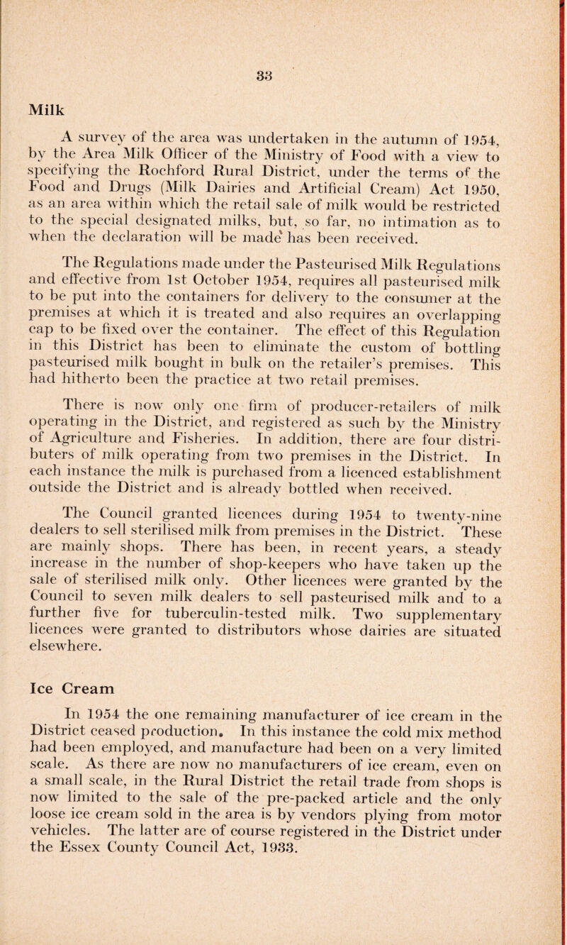 Milk A survey of the area was undertaken in the autumn of 1954, by the Area Milk Officer of the Ministry of Food with a view to specifying the Rochford Rural District, under the terms of the Food and Drugs (Milk Dairies and Artificial Cream) Act 1950, as an area within which the retail sale of milk would be restricted to the special designated milks, but, so far, no intimation as to when the declaration will be made' has been received. The Regulations made under the Pasteurised Milk Regulations and effective from 1st October 1954, requires all pasteurised milk to be put into the containers for delivery to the consumer at the premises at which it is treated and also requires an overlapping cap to be fixed over the container. The effect of this Regulation in this District has been to eliminate the custom of bottling pasteurised milk bought in bulk on the retailer’s premises. This had hitherto been the practice at two retail premises. There is now only one firm of producer-retailers of milk operating in the District, and registered as such by the Ministry of Agriculture and Fisheries. In addition, there are four distri¬ buters of milk operating from two premises in the District. In each instance the milk is purchased from a licenced establishment outside the District and is already bottled when received. The Council granted licences during 1954 to twenty-nine dealers to sell sterilised milk from premises in the District. These are mainly shops. There has been, in recent years, a steady increase in the number of shop-keepers who have taken up the sale of sterilised milk only. Other licences were granted by the Council to seven milk dealers to sell pasteurised milk and to a further five for tuberculin-tested milk. Two supplementary licences were granted to distributors whose dairies are situated elsewhere. Ice Cream In 1954 the one remaining manufacturer of ice cream in the District ceased production. In this instance the cold mix method had been employed, and manufacture had been on a very limited scale. As there are now no manufacturers of ice cream, even on a small scale, in the Rural District the retail trade from shops is now limited to the sale of the pre-packed article and the only loose ice cream sold in the area is by vendors plying from motor vehicles. The latter are of course registered in the District under the Essex County Council Act, 1933.