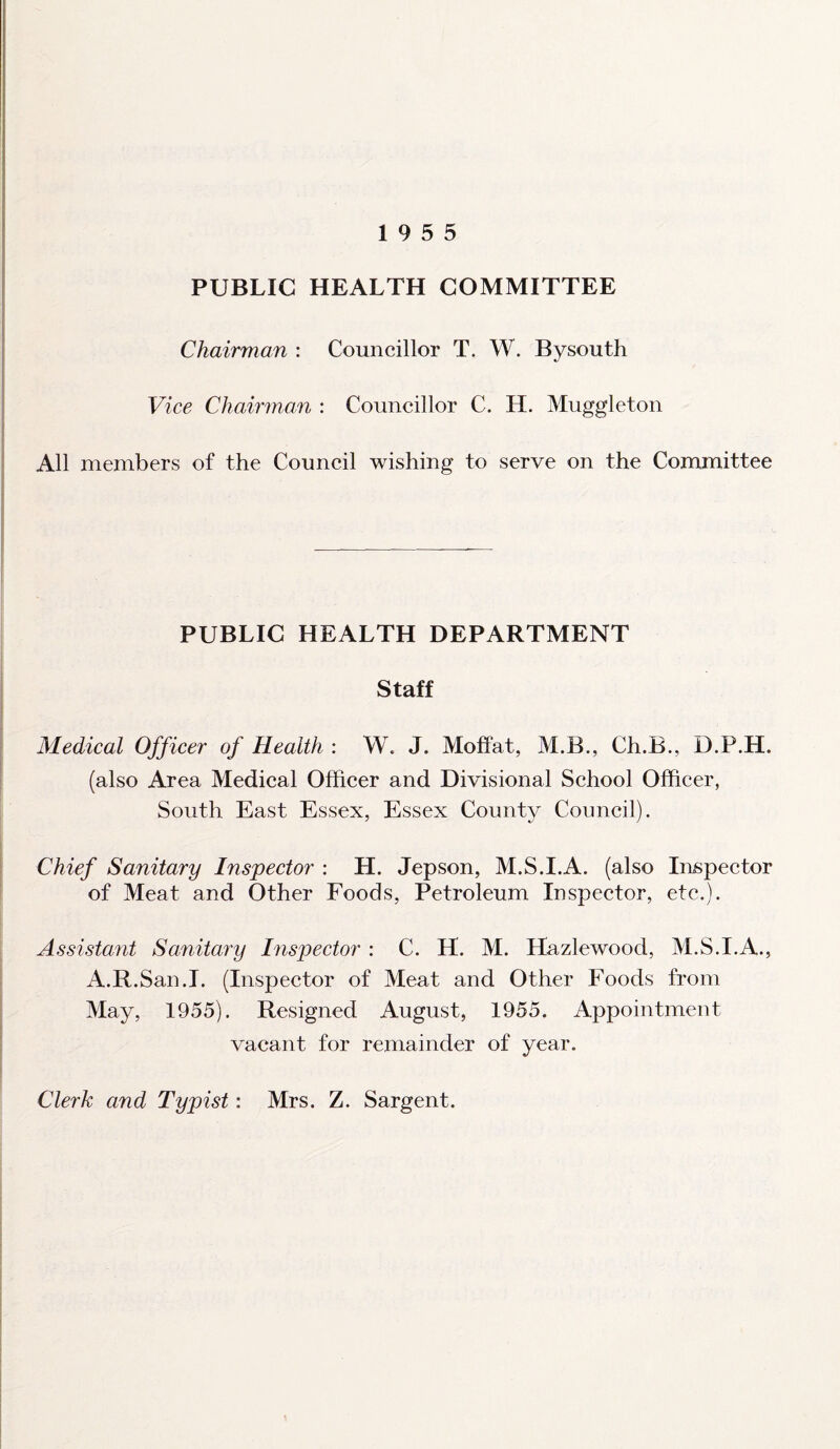 19 5 5 PUBLIC HEALTH COMMITTEE Chairman : Councillor T. W. Bysouth Vice Chairman : Councillor C. H. Muggleton All members of the Council wishing to serve on the Committee PUBLIC HEALTH DEPARTMENT Staff Medical Officer of Health : W. J. Moffat, M.B., Ch.B., D.P.H. (also Area Medical Officer and Divisional School Officer, South East Essex, Essex County Council). Chief Sanitary Inspector : H. Jepson, M.S.I.A. (also Inspector of Meat and Other Foods, Petroleum Inspector, etc.). Assistant Sanitary Inspector : C. H. M. Hazlewood, M.S.I.A., A.R.San.I. (Inspector of Meat and Other Foods from May, 1955). Resigned August, 1955. Appointment vacant for remainder of year. Clerk and Typist: Mrs. Z. Sargent.