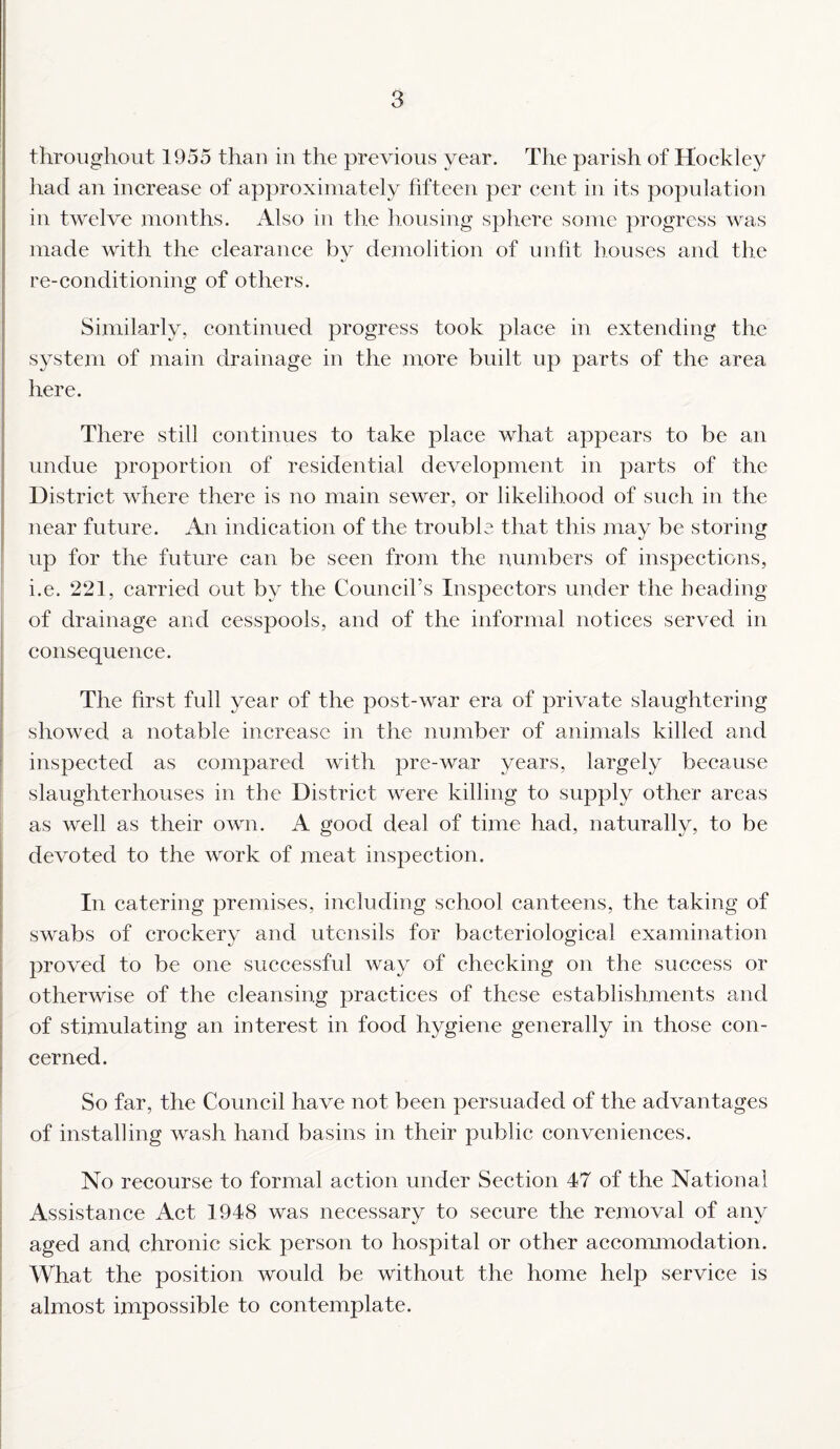 throughout 1955 than in the previous year. The parish of Hockley had an increase of approximately fifteen per cent in its population in twelve months. Also in the housing sphere some progress was made with the clearance by demolition of unfit houses and the re-conditioning of others. Similarly, continued progress took place in extending the system of main drainage in the more built up parts of the area here. There still continues to take place what appears to be an undue proportion of residential development in parts of the District where there is no main sewer, or likelihood of such in the near future. An indication of the trouble that this may be storing up for the future can be seen from the numbers of inspections, i.e. 221, carried out by the Council’s Inspectors under the heading of drainage and cesspools, and of the informal notices served in consequence. The first full year of the post-war era of private slaughtering showed a notable increase in the number of animals killed and inspected as compared with pre-war years, largely because slaughterhouses in the District were killing to supply other areas as well as their own. A good deal of time had, naturally, to be devoted to the work of meat inspection. In catering premises, including school canteens, the taking of swabs of crockery and utensils for bacteriological examination proved to be one successful way of checking on the success or otherwise of the cleansing practices of these establishments and of stimulating an interest in food hygiene generally in those con¬ cerned. So far, the Council have not been persuaded of the advantages of installing wash hand basins in their public conveniences. No recourse to formal action under Section 47 of the National Assistance Act 1948 was necessary to secure the removal of any aged and chronic sick person to hospital or other accommodation. What the position would be without the home help service is almost impossible to contemplate.