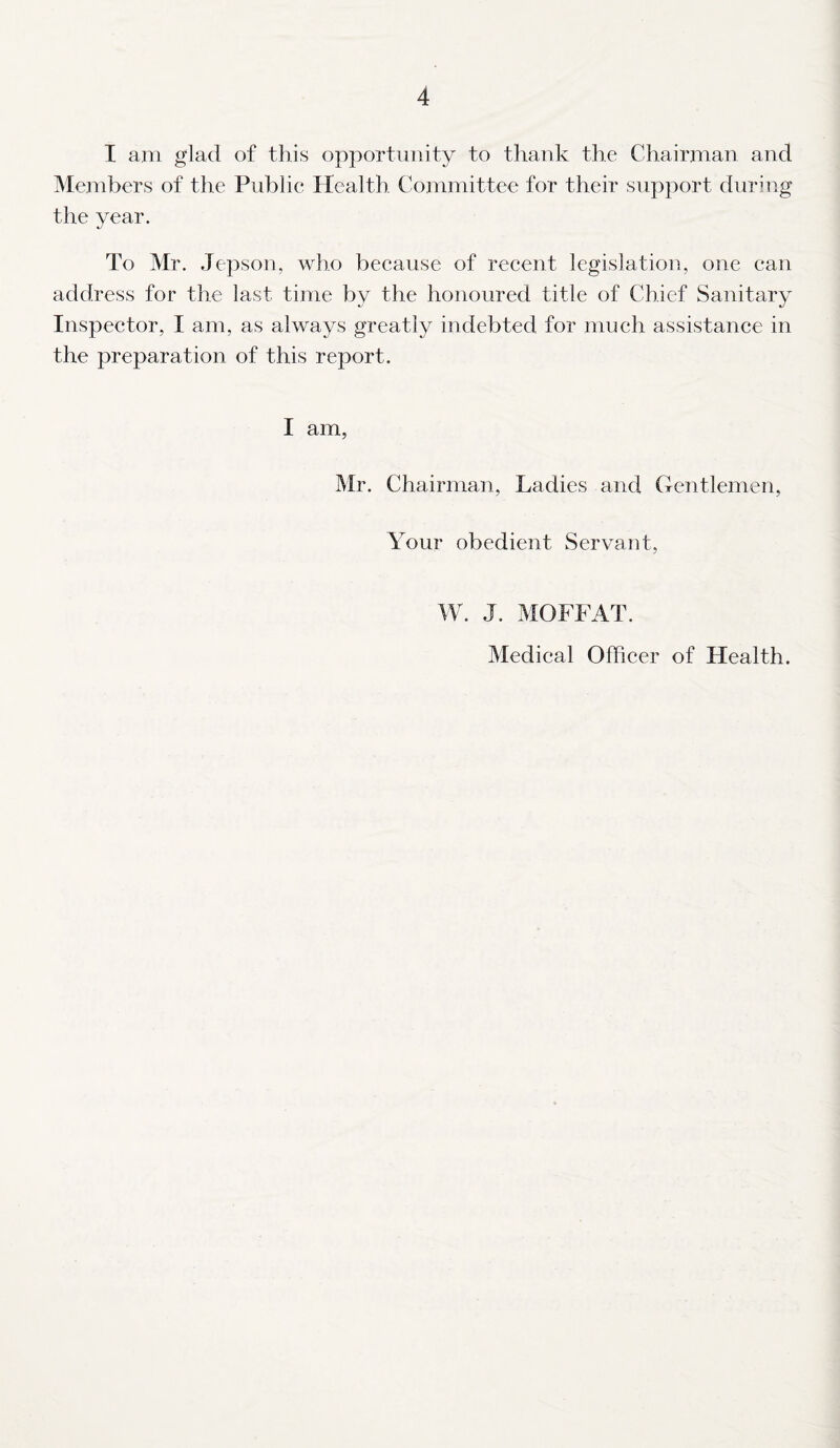 I am glad of this opportunity to thank the Chairman and Members of the Public Health Committee for their support during the year. To Mr. Jepson, who because of recent legislation, one can address for the last time by the honoured title of Chief Sanitary Inspector, I am, as always greatly indebted for much assistance in the preparation of this report. I am, Mr. Chairman, Ladies and Gentlemen, Your obedient Servant, W. J. MOFFAT. Medical Officer of Health.