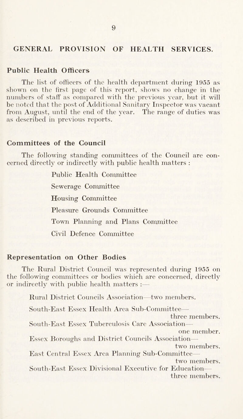 GENERAL PROVISION OF HEALTH SERVICES. Public Health Officers The list of officers of the health department during 1955 as shown on the first page of this report, shows no change in the numbers of staff as compared with the previous year, but it will be noted that the post of Additional Sanitary Inspector was vacant from August, until the end of the year. The range of duties was as described in previous reports. Committees of the Council The following standing committees of the Council are con¬ cerned directly or indirectly with public health matters : Public Health Committee Sewerage Committee Housing Committee Pleasure Grounds Committee Town Planning and Plans Committee Civil Defence Committee Representation on Other Bodies The Rural District Council was represented during 1955 on the following committees or bodies which are concerned, directly or indirectly with public health matters :— Rural District Councils Association—two members. South-East Essex Health Area Sub-Committee—- three members. South-East Essex Tuberculosis Care Association— one member. Essex Boroughs and District Councils Association— two members. East Central Essex Area Planning Sub-Committee— two members. South-East Essex Divisional Executive for Education— three members.