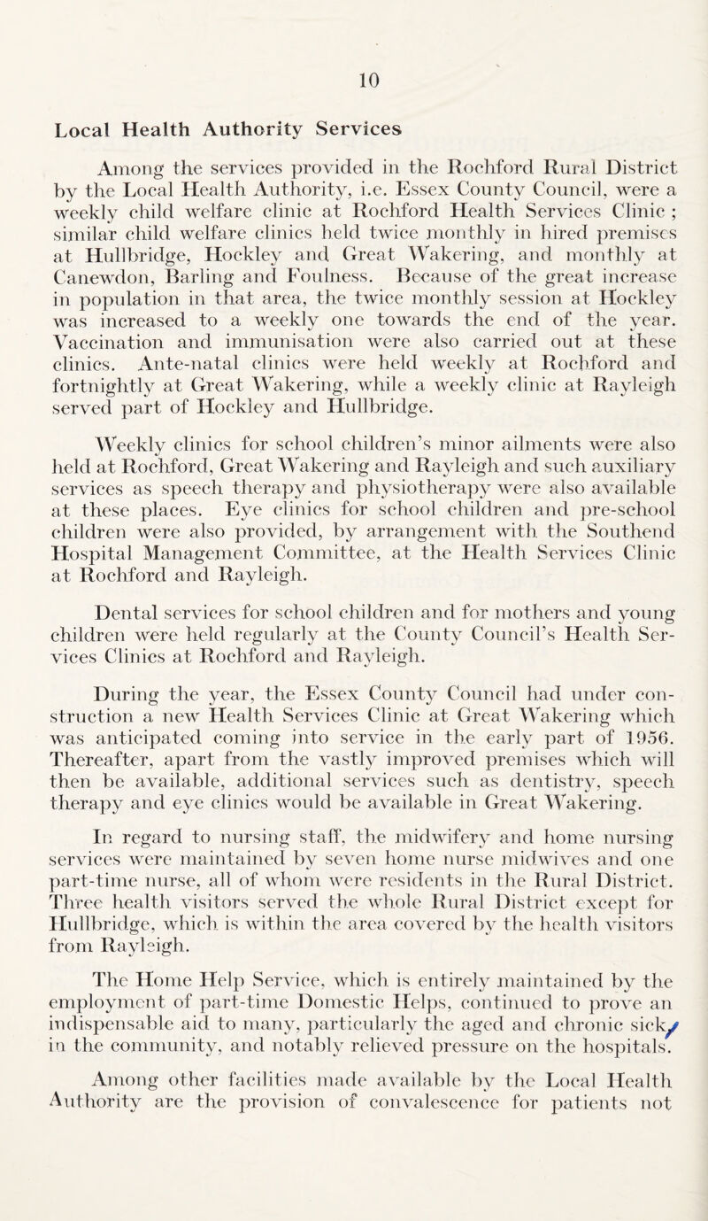 Local Health Authority Services Among the services provided in the Rochford Rural District by the Local Health Authority, i.e. Essex County Council, were a weekly child welfare clinic at Rochford Health Services Clinic ; similar child welfare clinics held twice monthly in hired premises at Hullbridge, Hockley and Great Wakering, and monthly at Canewdon, Barling and Foulness. Because of the great increase in population in that area, the twice monthly session at Hockley was increased to a weekly one towards the end of the year. Vaccination and immunisation were also carried out at these clinics. Ante-natal clinics were held weekly at Rochford and fortnightly at Great Wakering, while a weekly clinic at Rayleigh served part of Hockley and Hullbridge. Weekly clinics for school children’s minor ailments were also held at Rochford, Great Wakering and Rayleigh and such auxiliary services as speech therapy and physiotherapy were also available at these places. Eye clinics for school children and pre-school children were also provided, by arrangement with the Southend Hospital Management Committee, at the Health Services Clinic at Rochford and Rayleigh. Dental services for school children and for mothers and young children were held regularly at the County Council’s Health Ser¬ vices Clinics at Rochford and Rayleigh. During the year, the Essex County Council had under con¬ struction a new Health Services Clinic at Great Wakering which was anticipated coming into service in the early part of 1956. Thereafter, apart from the vastly improved premises which will then be available, additional services such as dentistry, speech therapy and eye clinics would be available in Great Wakering. In regard to nursing staff, the midwifery and home nursing services were maintained by seven home nurse midwives and one part-time nurse, all of whom were residents in the Rural District. Three health visitors served the whole Rural District except for Hullbridge, which is within the area covered by the health visitors from Rayleigh. The Home Help Service, which is entirely maintained by the employment of part-time Domestic Helps, continued to prove an indispensable aid to many, particularly the aged and chronic sick^ in the community, and notably relieved pressure on the hospitals. Among other facilities made available by the Local Health Authority are the provision of convalescence for patients not
