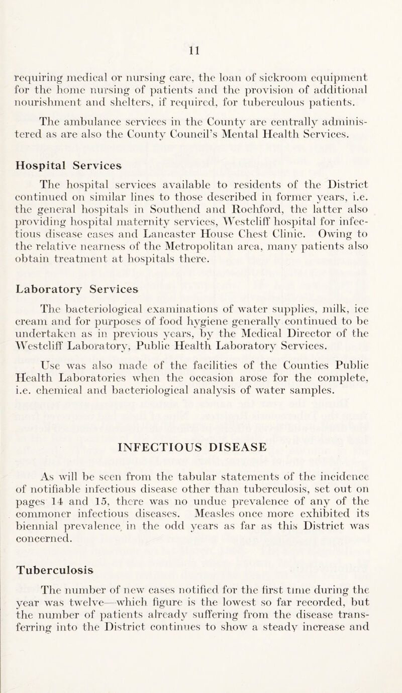 requiring medical or nursing care, the loan of sickroom equipment for the home nursing of patients and the provision of additional nourishment and shelters, if required, for tuberculous patients. The ambulance services in the County are centrally adminis¬ tered as are also the Countv Council’s Mental Health Services. Hospital Services The hospital services available to residents of the District continued on similar lines to those described in former years, i.e. the general hospitals in Southend and Rochford, the latter also providing hospital maternity services, Westcliff hospital for infec¬ tious disease cases and Lancaster House Chest Clinic. Owing to the relative nearness of the Metropolitan area, many patients also obtain treatment at hospitals there. Laboratory Services The bacteriological examinations of water supplies, milk, ice cream and for purposes of food hygiene generally continued to be undertaken as in previous years, by the Medical Director of the Westcliff Laboratory, Public Health Laboratory Services. Use was also made of the facilities of the Counties Public Health Laboratories when the occasion arose for the complete, i.e. chemical and bacteriological analysis of water samples. INFECTIOUS DISEASE As will be seen from the tabular statements of the incidence of notifiable infectious disease other than tuberculosis, set out on pages 14 and 15, there was no undue prevalence of any of the commoner infectious diseases. Measles once more exhibited its biennial prevalence in the odd years as far as this District was concerned. Tuberculosis The number of new cases notified for the first time during the year was twelve—which figure is the lowest so far recorded, but the number of patients already suffering from the disease trans¬ ferring into the District continues to show a steady increase and