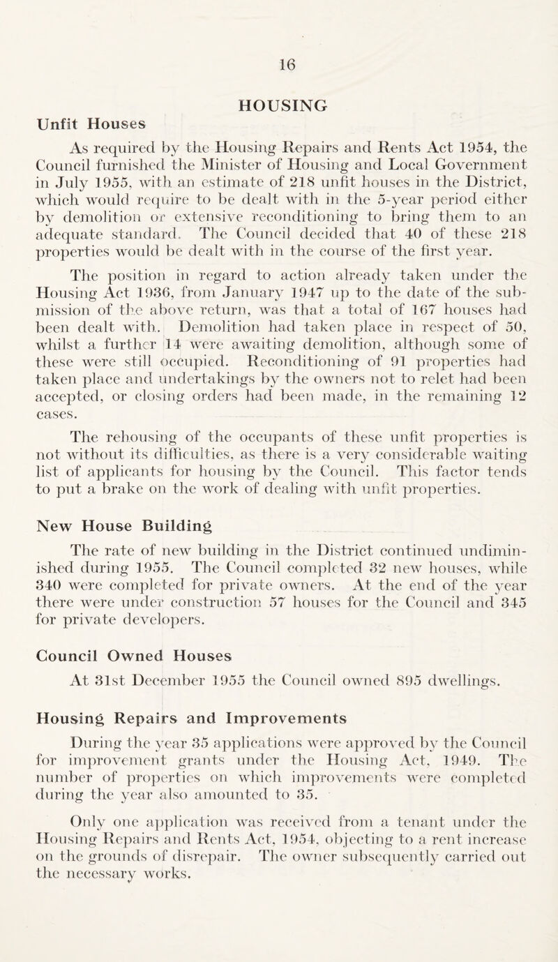 HOUSING Unfit Houses As required by the Housing Repairs and Rents Act 1954, the Council furnished the Minister of Housing and Local Government in July 1955, with an estimate of 218 unfit houses in the District, which would require to be dealt with in the 5-year period either by demolition or extensive reconditioning to bring them to an adequate standard. The Council decided that 40 of these 218 properties would be dealt with in the course of the first year. The position in regard to action already taken under the Housing Act 1936, from January 1947 up to the date of the sub¬ mission of the above return, was that a total of 167 houses had been dealt with. Demolition had taken place in respect of 50, whilst a further 14 were awaiting demolition, although some of these were still occupied. Reconditioning of 91 properties had taken place and undertakings by the owners not to relet had been accepted, or closing orders had been made, in the remaining 12 cases. The rehousing of the occupants of these unfit properties is not without its difficulties, as there is a very considerable waiting list of applicants for housing by the Council. This factor tends to put a brake on the work of dealing with unfit properties. New House Building The rate of new building in the District continued undimin¬ ished during 1955. The Council completed 32 new houses, while 340 were completed for private owners. At the end of the year there were under construction 57 houses for the Council and 345 for private developers. Council Owned Houses At 31st December 1955 the Council owned 895 dwellings. Housing Repairs and Improvements During the year 35 applications were approved by the Council for improvement grants under the Housing Act. 1949. The number of properties on which improvements were completed during the year also amounted to 35. Only one application was received from a tenant under the Housing Repairs and Rents Act, 1954, objecting to a rent increase on the grounds of disrepair. The owner subsequently carried out the necessary works.