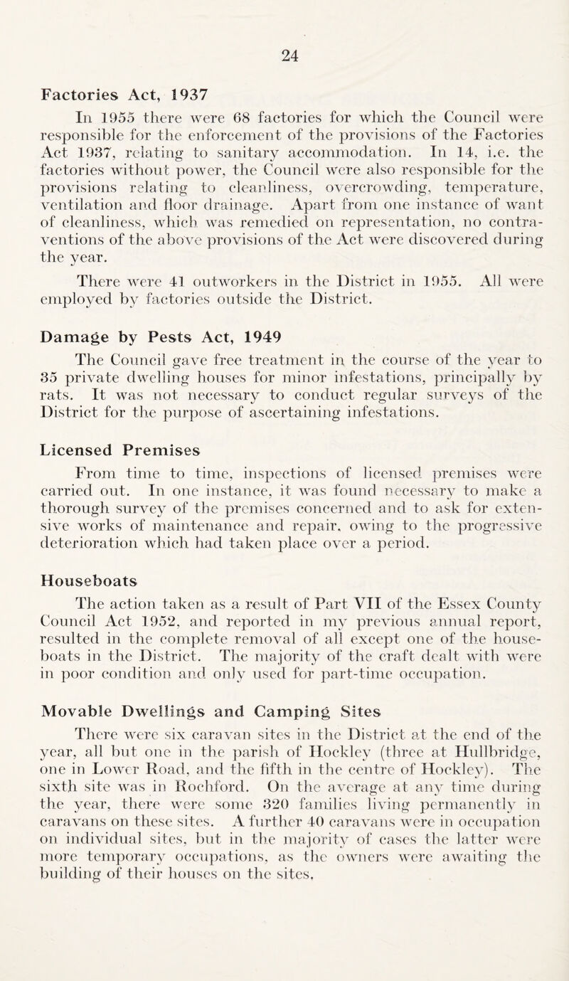 Factories Act, 1937 In 1955 there were 68 factories for which the Council were responsible for the enforcement of the provisions of the Factories Act 1937, relating to sanitary accommodation. In 14, i.e. the factories without power, the Council were also responsible for the provisions relating to cleanliness, overcrowding, temperature, ventilation and floor drainage. Apart from one instance of want of cleanliness, which was remedied on representation, no contra¬ ventions of the above provisions of the Act were discovered during the year. There were 41 outworkers in the District in 1955. All were employed by factories outside the District. Damage by Pests Act, 1949 The Council gave free treatment in the course of the year to 35 private dwelling houses for minor infestations, principally by rats. It was not necessary to conduct regular surveys of the District for the purpose of ascertaining infestations. Licensed Premises From time to time, inspections of licensed premises were carried out. In one instance, it was found necessary to make a thorough survey of the premises concerned and to ask for exten¬ sive works of maintenance and repair, owing to the progressive deterioration which had taken place over a period. Houseboats The action taken as a result of Part VII of the Essex County Council Act 1952, and reported in my previous annual report, resulted in the complete removal of all except one of the house¬ boats in the District. The majority of the craft dealt with were in poor condition and only used for part-time occupation. Movable Dwellings and Camping Sites There were six caravan sites in the District at the end of the year, all but one in the parish of Hockley (three at Hullbridge, one in Lower Hoad, and the fifth in the centre of Hockley). The sixth site was in Rochford. On the average at any time during the year, there were some 320 families living permanently in caravans on these sites. A further 40 caravans were in occupation on individual sites, but in the majority of cases the latter were more temporary occupations, as the owners were awaiting the building of their houses on the sites.