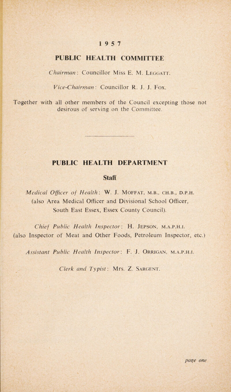 PUBLIC HEALTH COMMITTEE Chairman-. Councillor Miss E. M. Leggatt. Vice-Chairman: Councillor R. J. J. Fox. Together with all other members of the Council excepting those not desirous of serving on the Committee. PUBLIC HEALTH DEPARTMENT Staff Medical Officer of Health: W. J. Moffat, m.b., ch.b., d.p.h. (also Area Medical Officer and Divisional School Officer, South East Essex, Essex County Council). Chief Public Health Inspector: H. Jepson, m.a.p.h.i. (also Inspector of Meat and Other Foods, Petroleum Inspector, etc.) Assistant Public Health Inspector: F. J. Orrigan, m.a.p.h.i. Clerk and Typist: Mrs. Z. Sargent. paqe one