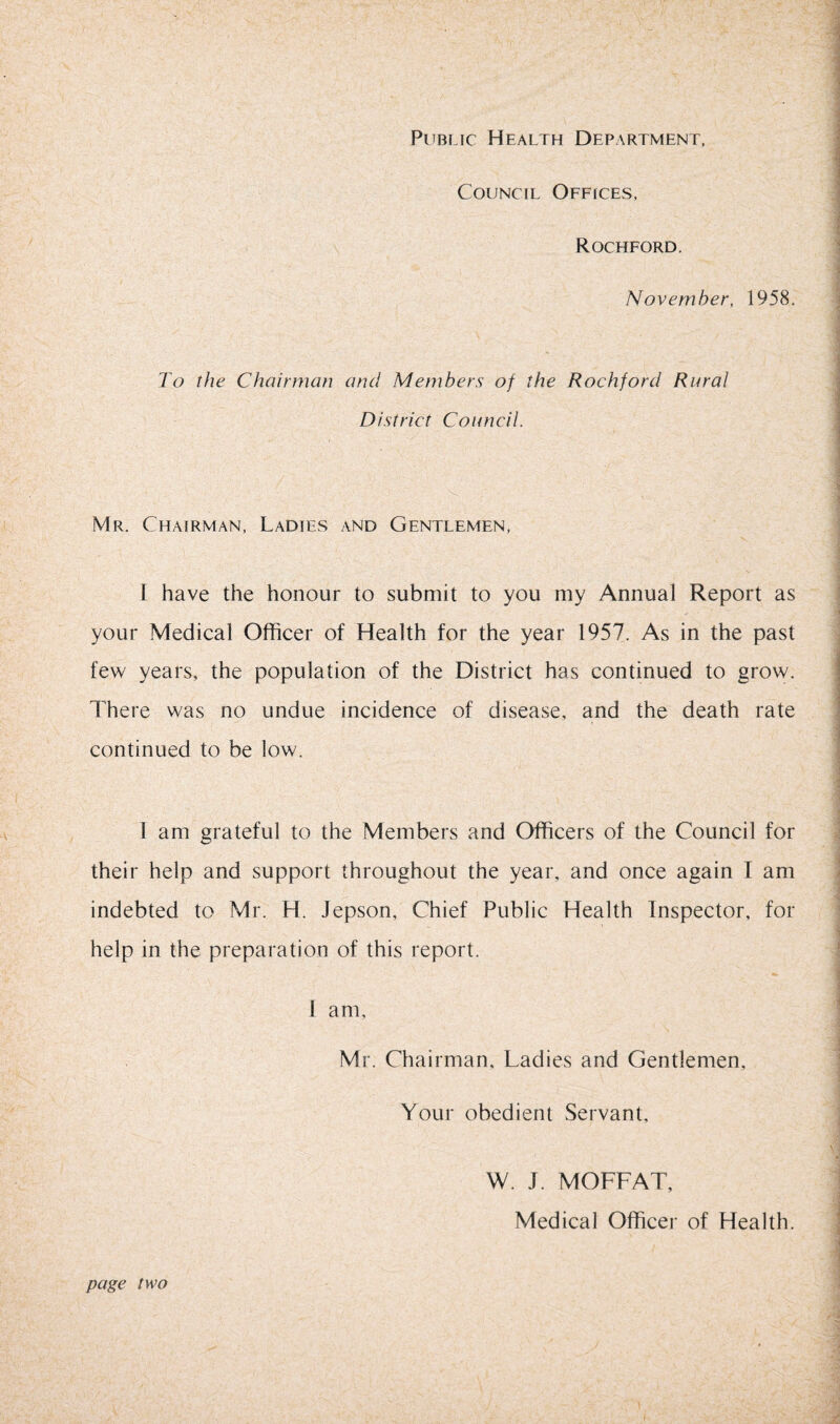 Public Health Department, Council Offices, Rochford. November, 1958. To the Chairman and Members of the Rochford Rural District Council. - Mr. Chairman, Ladies and Gentlemen, I have the honour to submit to you my Annual Report as ^ • '7 i your Medical Officer of Health for the year 1957. As in the past few years, the population of the District has continued to grow. There was no undue incidence of disease, and the death rate ' continued to be low. 1 am grateful to the Members and Officers of the Council for . . their help and support throughout the year, and once again I am indebted to Mr. H. Jepson, Chief Public Health Inspector, for I help in the preparation of this report. 1 am, Mr. Chairman, Ladies and Gentlemen, Your obedient Servant, \j W. J. MOFFAT, Medical Officer of Health. ■ page two