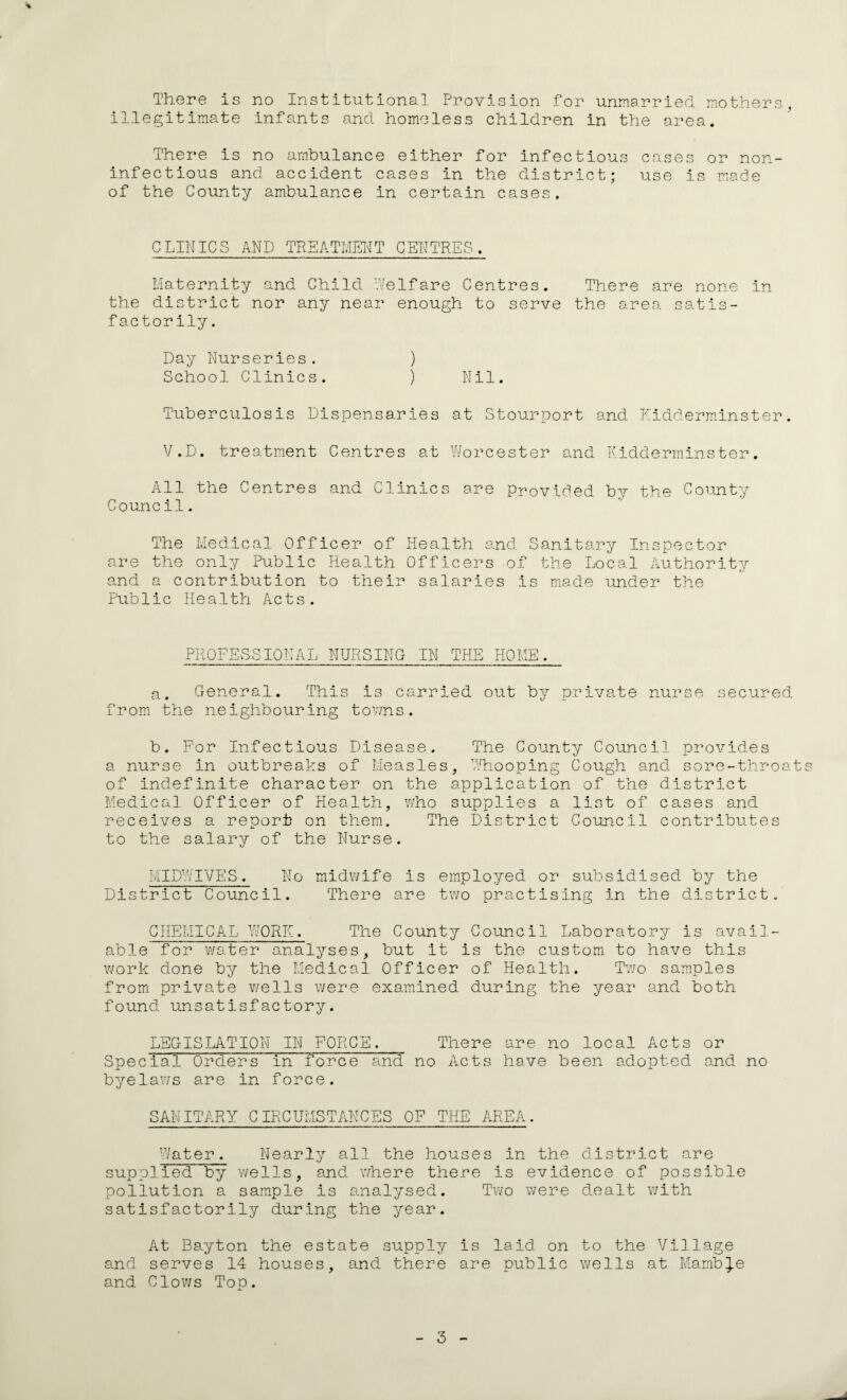 There is no Institutional Provision for unmarried mothers, illegitimate infants and homeless children in the area. There is no ambulance either for infectious cases or non- infectious and accident cases in the district; use is made of the County ambulance in certain cases. CLINICS AND TREATMENT CENTRES. Maternity and Child Welfare Centres. There are none in the district nor any near enough to serve the area satis¬ factorily . Day Nurseries. ) School Clinics. ) Nil. Tuberculosis Dispensaries at Stourport and Kidderminster. V.D. treatment Centres at Worcester and Kidderminster. All the Centres and Clinics are Provided by the County Council. The Medical Officer of Health and Sanitary Inspector are the only Public Health Officers of the Local Authority and a contribution to their salaries is made under the Public Health Acts. PROFESSIONAL NURSING IN THE HOME. a. General. This is carried out by private nurse secured from the neighbouring towns. b. For Infectious Disease. The County Council provides a nurse in outbreaks of Measles, Whooping Cough and sore-throats of indefinite character on the application of the district Medical Officer of Health, who supplies a list of cases and receives a report on them. The District Council contributes to the salary of the Nurse. MIDWIVES. No midwife is employed or subsidised by the District Council. There are two practising in the district. CHEivlICAL WORK. The County Council Laboratory is avail¬ able for water analyses, but it is the custom to have this work done by the Medical Officer of Health. Two samples from private wells were examined during the year and both found unsatisfactory. LEGISLATION IN FORCE. There are no local Acts or Special Orders in force and no Acts have been adopted and no byelaws are in force. SANITARY CIRCUMSTANCES OF THE AREA. Water. Nearly all the houses in the district are supplied by wells, and where there is evidence of possible pollution a sample is analysed. Two were dealt with satisfactorily during the year. At Bayton the estate supply is laid on to the Village and serves 14 houses, and there are public wells at Marnb^e and Clows Top.