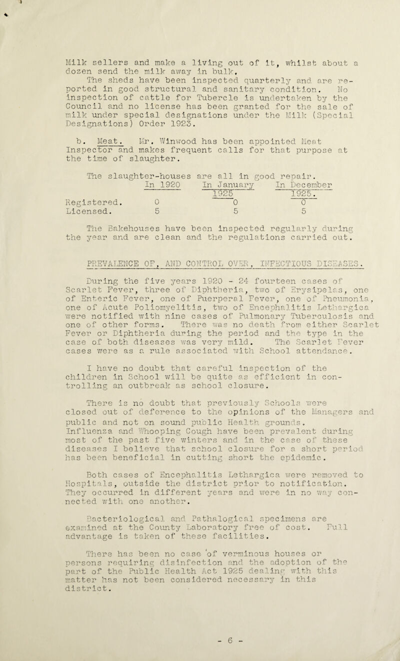 I *• Milk sellers and make a living out of it, whilst about a dozen send the milk away in bulk. The sheds have been inspected quarterly and are re¬ ported in good structural and sanitary condition. No inspection of cattle for Tubercle is undertaken by the Council and no license has been granted for the sale of milk under special designations under the Milk (Special Designations) Order 1923. b. Meat. Mr, Winwood has been appointed Meat Inspector and makes frequent calls for that purpose at the time of slaughter. The slaughter-houses In 1920 Registered. 0 Licensed. 5 are In all In good repair. ■—j — January 1925 ' In December 1925. 0 0 5 The Bakehouses have been inspected regularly during the year and are clean and. the regulations carried out. PREVAI JSNCE OF. AND CONTROL OVER. INFECTION dis: ]Aq oi ’Q j kj During the five years 1920 - 24 fourteen cases of Scarlet Fever, three of Diphtheria, two of Erysipelas, one of Enteric Fever, one of Puerperal Fever, one of Pneumonia, one of Acute Poliomyelitis, two of Encephalitis Lethargica were notified with nine cases of Pulmonary Tuberculosis and one of other forms. There was no death from either Scarlet Fever or Diphtheria during the period and the type in the case of both diseases was very mild. The Scarlet Fever cases were as a rule associated with School attendance. I have no doubt that careful inspection, of the children in School will be quite as efficient in con¬ trolling an outbreak as school closure. There is no doubt that previously Schools were closed out of deference to the opinions of the Managers and public and not on sound public Health grounds. Influenza and Whooping Cough have been prevalent during most of the past five winters and in the case of these diseases I believe that school closure for a short period has been beneficial In cutting short the epidemic. Both cases of Encephalitis Lethargica were removed to Hospitals, outside the district prior to notification. They occurred in different years and were in no way con¬ nected with one another. Bacteriological and Pathalogical specimens are examined at the County Laboratory free of cost. Full advantage is taken of these facilities. There has been no case of verminous houses or persons requiring disinfection and the adoption of the part of the Public Health Act 1925 dealing with this matter has not been considered necessary in this district. 6