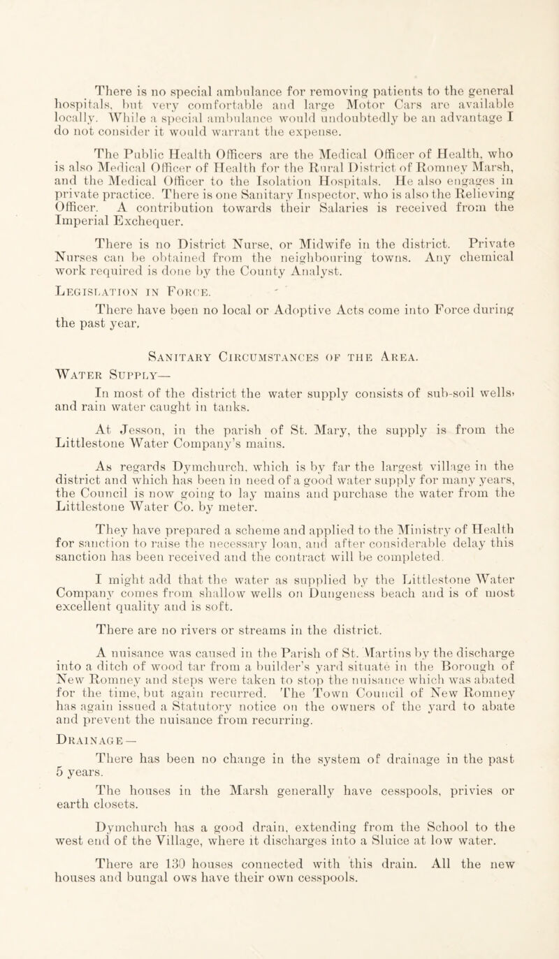 There is no special ambulance for removing patients to the general hospitals, but very comfortable and large Motor Cars are available locally. While a special ambulance would undoubtedly be an advantage I do not consider it would warrant the expense. The Public Health Officers are the Medical Officer of Health, who is also Medical Officer of Health for the Rural District of Romney Marsh, and the Medical Officer to the Isolation Hospitals. He also engages in private practice. There is one Sanitary Inspector, who is also the Relieving Officer. A contribution towards their Salaries is received from the Imperial Exchequer. There is no District Nurse, or Midwife in the district. Private Nurses can be obtained from the neighbouring towns. Any chemical work required is done by the County Analyst. Legislation in Force. There have bqen no local or Adoptive Acts come into Force during the past year. Sanitary Circumstances of the Area. Water Supply— In most of the district the water supply consists of sub-soil wells* and rain water caught in tanks. At Jesson, in the parish of St. Mary, the supply is from the Littlestone Water Company’s mains. As regards Dymchurch, which is by far the largest village in the district and which has been in need of a good water supply for many years, the Council is now going to lay mains and purchase the water from the Littlestone Water Co. by meter. They have prepared a scheme and applied to the Ministry of Health for sanction to raise the necessary loan, and after considerable delay this sanction has been received and the contract will be completed. I might add that the water as supplied by the Littlestone Water Company comes from shallow wells on Dungeness beach and is of most excellent quality and is soft. There are no rivers or streams in the district. A nuisance was caused in the Parish of St. Martins by the discharge into a ditch of wood tar from a builder’s yard situate in the Borough of New Romney and steps were taken to stop the nuisance which was abated for the time, but again recurred. The Town Council of New Romney has again issued a Statutory notice on the owners of the yard to abate and prevent the nuisance from recurring. Drainage — There has been no change in the system of drainage in the past 5 years. The houses in the Marsh generally have cesspools, privies or earth closets. Dymchurch has a good drain, extending from the School to the west end of the Village, where it discharges into a Sluice at low water. There are 130 houses connected with this drain. All the new houses and bungal ows have their own cesspools.