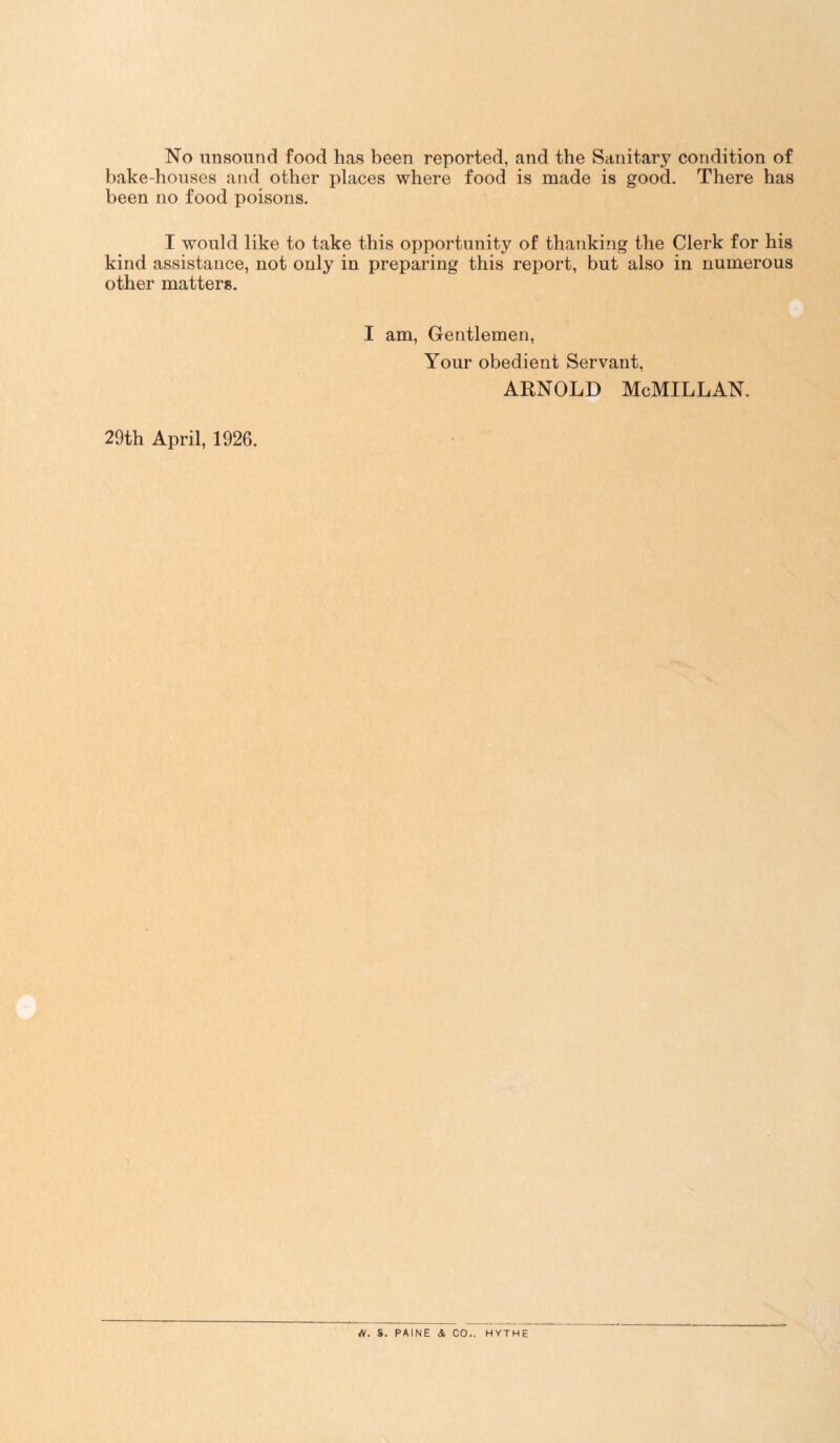 No unsound food has been reported, and the Sanitary condition of bake-houses and other places where food is made is good. There has been no food poisons. I would like to take this opportunity of thanking the Clerk for his kind assistance, not only in preparing this report, but also in numerous other matters. I am, Gentlemen, Your obedient Servant, Arnold McMillan. 29th April, 1926. S. PAINE 4 CO.. HYTHE