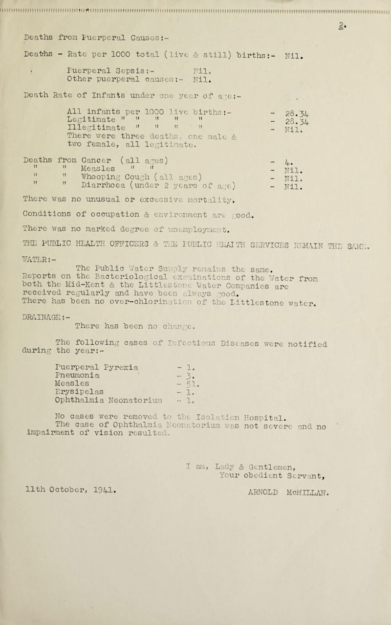 it i1 ►tmimmimiiniMi»» ^• *im»»»ni»mnmiimm11mi• • ?tti»,»11* if'ii!i»'tiKiMM'ini*imMMMimim'.'Mmmiitm»iiiiiiiinMmiiniiiii> 2. Deaths from Puerperal Causes:- Deaths - Rate per 1000 total (live & still) births:- Nil. • Fuerperal Sepsis:- Nil, Other puerperal causes:- Nil. Death Rate of Infants under one year of a ;e:- All infants per 1000 live births:- Legitimate tf   u  Illegitimate  ” ,r tf There were three deaths, one male & two female, all legitimate. Deaths from Cancer (all ages)  ,f Measles  t{  Whooping Cough (all ages) tf Diarrhoea (under 2 years of age) There was no unusual or excessive mortality. - 28.34 - 28.34 - Nil. - 4. - Nil. - Nil. - Nil. Conditions of occupation & environment are good. There was no marked degree of unemployment. THE PUBLIC HEALTH OPPIC .DI¬ RS & THE PUBLIC IIEAITH SERVICES REMAIN THE SAMI'; WATERs- The Public Water Supply remains the same. Reports on the Bacteriological examinations of the Water from both the Mid—Kent & the Littlestonc Water Companies are received regularly and have been always good. There has been no over-chlorination of the Littlestone water. DRAINAGE:- There has been no change. The following cases o.f Infectious Diseases were notified during the year:- Duerperal Pyrexia - 1. Pneumonia - 3. Measles - 51. Erysipelas - 1, Ophthalmia Neonatorium - 1. No cases were removed to the Isolation Hospital. The case of Ophthalmia Neonatorium was not severe and no impairment of vision resulted. I am, Lady & Gentlemen, Your obedient Servant, 11th October, 1941 Arnold mcmillan.