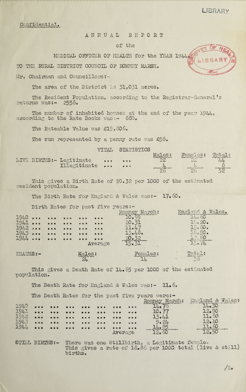 LIBRARY Confidential, ANNUAL fi E P 0 M of the MEDICAL OFF ICED OF HEALTH for the YEAH 1944 TO THE DURAL DISTRICT COUNCIL OF ROMNEY MARSH. Mr. Chairman and Councillors:- The area of the District Is 31?031 acres. The Resident Population, according to the Registrar-General*s returns was:- 2558. The number of inhabited houses at the end of the year 1944? according to the Rate Books was:- 880. The Rateable Value was £19?8Q6. The sum represented by a penny rate was £58* VITAL STATISTICS LIVE BIRTHS:- Legitimate Illegitimate • 00 0 0 0 0 0 0 • t> * Males: Females: Total: 22 22 44 4 4 8 2b 26 52 This gives a Birth Rate of 20.32 per 1000 of the estimated resident population. The Birth Rate for England & V/ales was:- 17*60. Birth Rates for past five 1940 ... 1941 •*• ... ... ... ... 1942 .. . 1943 .* 1944 .** . years:~ Romney Marsh: England & Wales. 10.99 20.31 11.47 13*48. 20.32 Ik,. 60 l ie 20. 15* 80. 16*50 • 17 c 60 Average 15*31 15.74 DEATHS:- Males: Females: Total: 24 14 - ~8 This gives a Death Rate of 14*85 per 1000 of the estimated population. The Death Rate for England & Wales was:- 11*6. The Death Rates for the past five years were:~ Romney Marsh: England & Wale 1940 *.. ... “ 14.76 ~ ' ’14.30 1941 * * * • *• ••• » • . Ml Ml .0* 10 a 77 IB. 90 1942 ... 13.41 11.60 1943 . ... *. 9.24 12.10 194-4* ... ... ... ... ... ... 14* 85 11.60 Average  12*78 12*50 STILL BIRTHS:- There was one Stillbirth, a Legitimate female. This gives a rate of 18.86 per 1000 total (live & stil births.