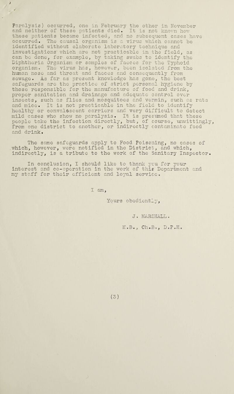 P?.ralysis) occurredj one in February the other in November and neither of these patients died. It is not knov:n hov; these patients became infected^ and no subsequent cases have occurred. The causal organism is a virus which cannot be identified without elaborate la.boratory technique and investigations which are not practicable in the fields as can bo done^ for example, by taking swabs to identify the Diphtheria Organism or samples of faeces for the Typhoid organism= The virus has, howevor, been isolated from the human nose and throat and faeces and consequently from sov^ago. As far as present knowledge has gone, the best safeguards arc the practice of strict personal hygiene by those responsible for the manufacture of food and drink, proper sanitation and drainage and adequate control over insects, such as flics and mosquitoes and vermin, such as rats and mice. It is not practicable in the field to identify healthy or convalescent carriers and very difficult to detect mild cases who show no paralysis. It is presumed that these people take the infection directly, but, of course, umvittingly, from one district to another, or indirectly contaminate food and drink. The same safeguards apply to Pood Poisoning, no cases of which, however, w^ere notified in the District, and v/hich, indirectly, is a tribute to the work of the Sanitary Inspector. In conclusion, I should like to thank ycu for your interest and co-operation in the v^ork of this Department and my staff for their efficient and loyal service. I am, Yours obediently, J. MARSHALLc M.B., ChoBo, DoP.Ho (3)