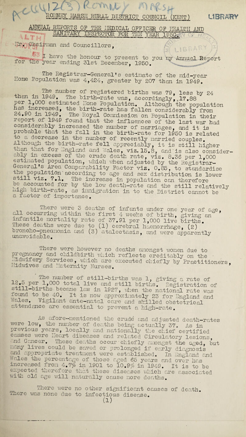 LIBRARY 12 f\ ' RODNEY HARSH RURAL DISTRICT COUNCIL (KENT) ANNUAL REPORTS OP THE 1IEDICAL OPPICSR OP HEALTH AND SANITARY INSPECTOR POlT'TliB YEAR 19 - i-T. chairman and Councillors, 9 '■ £7 Him for the I hav year the ending honour to present to you my Annual Report 31st December, 1950, 24 _r The Registrar-General’s estimate of the mid-year riome Population was 4,424, greater by 207 than in 1949, _ The number of registered births was 79, less by than in 1949,. The birth-rate was, accordingly,,, 17.88 per 1,000 estimated Home Population. Although the population nao increased, the birth-rate has fallen considerably from 24.90 in 1949. The Royal. Commission on Population in their report of 1949 iound that the influences of the last war had considerably increased the number of marriages, and it is probable that the fall in the birth-rate for 1950 is related co , o, decrease in the number of recently married couples. A1 Lao ugh the birth-rate fell appreciably, it is still higher t^ian cnat for nngland and •./ales, viz, 15.8, and'is also consider¬ ably m excess of the crud estimated population, which _ ___ ^ X1J UXUi- General's Area Comparability Factor viz. 0,85, to standardly the population according to age and sex distribution is lower still viz. 7.1, The increase in population can therefore dg accounted for by the low death-rate and the still relatively oiltn-rate, a,s immigration in to the District cannot be a factor of importance. death rate, viz. 8.36 per 1,000 when adjusted by the Registrar r~) -] OuJ- J There were 3 deaths of infants under one year of occurring within the first 4 weeks of birth, giving’an infantile mortality rate of 37.91 per 1,000 live births. These deaths were due to (l) cerebral haemorrhage, (2) broncho—pneumonia and (3) atalectasis, and were apparently unavoidable. J age, There were however no deaths amongst women due to pregnancy and childbirth which reflects creditably on the iiidwiferjy Services, which are executed chiefly by Practitioners and llaternity Purses. I lid wives Tne number of still-births was 1, giving a rate of 12.5 per 1,000 total live and still births. Registration of still-births became law in 1927, when the national rate was found to be 40. Wales, Vigilant ante-natal attendance are essential to It is now approximately 23 for England and care end skilled obstetrical prevent a high-rate. A.s afore-mentioned the crude and adjusted death-rates were.low, the number of deaths being actually 37. As in previous years, locally and nationally the chief certified causes were meart diseases and related Circulatory lesions, - nd Cancer, These dearths occur ■ chiefly amongst the aged, but many lives could be saved or prolonged if early diagnosis and appropriate treatment were established. In bin gland and Wales the percentage of those aged 65 years and over has increased from 4.7# in 1901 to 10.9?S in 1949. It is to be expected therefore that these diseases which are associated with old age will naturally cause more deaths. There were no There was none due to other significant causes of death, infectious disease.