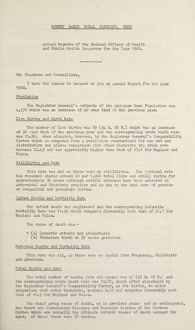 ROMNEY M/iRSH RURi'iL DISTRICT, KENT ilrinual Reports of the Medical Officer of Health and Public Health Inspector for the Year 1960* lyir. Chairman and Councillors, I have the honour to present to you my iumual Report for the year 1960. The Registrar Oeneral* s estima^te of the mid-year Home Population was 4,570 which was an increase of 40 over that of the previous year. Live Births and Birth Rate The number of live births was 89 (54 M. 30 E.) v^hich was an increase of 20 over that of the previous year and the corresponding crude birth rate was 19«50; v;hen adjusted, however, by the Registrar G-eneral’s Comparability Factor which is computed from a popula,tion standardised for age and sex distribution and allows comparison with other Districts the crude rate becomes 22.43 and was appreciably higher than that of 17»1 for England and Wales. Stillbirths and Rate This rate was nil as there were no stillbirths. The National rate has remained static around 20 per 1,000 total (live and still) births for approximately 30 years although notable advances have been achieved in iinte-natal and Obstetric practice and is due to the hard core of genetic or congenital and premature deaths. Infant Deaths and Mortality Rate One infant death was registered and the corresponding Infantile Mortality Rate was 11.24 which compares favourably with that of 21.7 for England and Wales. The cause of death v;as:- 1 (a) Cyanotic attacks and Atalectasis (b) Premature birth at 32 weeks gestation Maternal Deaths and Mortality Rate This rate was nil, as there v/ere no deaths from Pregnancy, Childbirth and Abortion. Total Deaths and Rate The total number of deaths from all causes was 49 (26 M. 23 E*) and the corresponding crude death rate was 10.72, which after adjustment by the Registrar G-eneral's Comparability Eactor, as for biidshs, to allow comparison with other Districts, becomes 9*86 and compares favourably with that of 11.5 for England and Y/ales. The chief group cause of death, as in previous years and as anticipated, was Heart and Circulatory Diseases and Vascular lesions of the Nervous System which are normally the ultimate natural causes of death amongst the aged; of these there were 30 deaths.