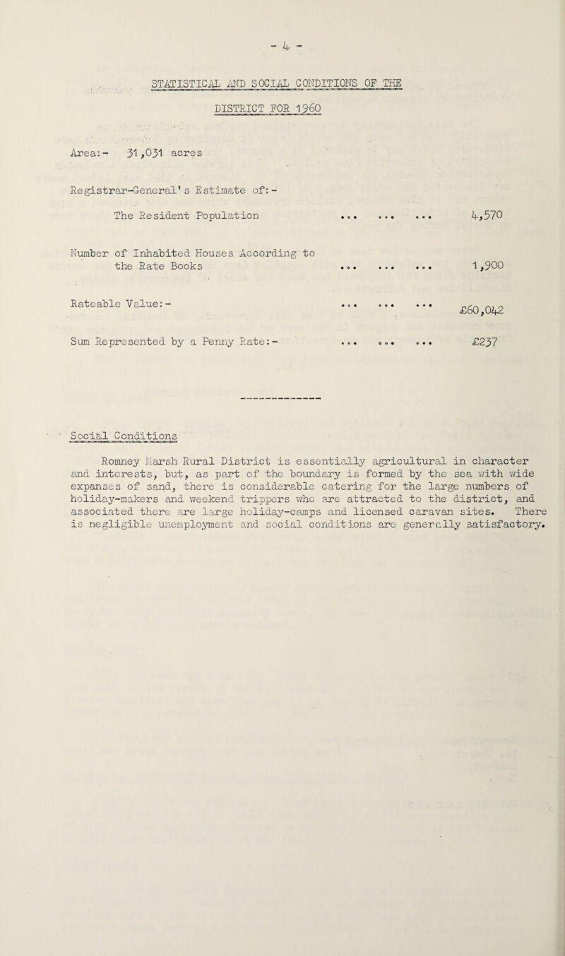 STATISTICiiL AND SOCIiiL CONDITIONS OF THE DISTRICT FOR 1960 Area:- 3^! #031 acres Registrar-G-eneral’ s Estimate of:- The Resident Population 4,570 Number of Inhabited Houses According to the Rate Books ... 1,900 Rateable Value:- Sum Represented by a Penny Rate:- £60,042 o o • £237 Social' Conditions Romney Marsh Rural District is essentially agricultural in character and interests, but, as part of the boundary is formed by the sea v/ith v/ide expanses of sand, there is considera,ble catering for the large numbers of holiday-makers and weekend trippers v/hc are attracted to the district, and associated there .are l.arge holiday-canps and licensed caravan sites. There is negligible unemployment and social conditions are generally satisfactory.