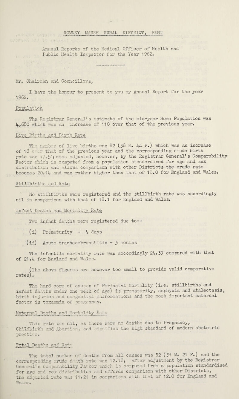 RO’lbEY MARSH RURAL DISTRICT, KENT f Annual Reports of the Medical Officer of Health and Public Health Inspector for the Year 1962. Mr. Chairman and Councillors. I have the honour to present to you my Annual Report for the year 1962. Population The Registrar G-e:ier^ls 3 estimate of the mid-year Home Population was 4,680 which was an increase of 110 over that of the previous year. Live P ? pt h g_ an A B 5. .rth Rate The number of live births was 82 (38 M. 44 F.) which was an increase of 18'ever that of the previous year and the corresponding crude birth pate was 11.51> wnen adjusted, however, by the Registrar General*s Comparability Factor which is computed from a population standardised for age and sex distribution and allows comparison with other Districts the crude rate becomes 20*14 and was rather higher than that of lo.O for England and Wales. Stillbirths and Rate No stillbirths were registered and the stillbirth rate was accordingly nil in comparison with that of 18.1 for England and Wales. Infant Deaths_and Mori. -lity Rate Two infant de Ahs were registered due to:- (i) Prematurity - 4 days (ii) Acute tracheo-b.ronchitis - 3 months The Infantile mortality rate was accordingly 24*39 compared with that of 21.4 for England and Wales. (The above figures are however too small to provide valid comparative rates). The hard core of causes of Perinatal Mortality (i.e. stillbirths and infant deaths under one week of age) is prematurity, asphyxia and atalectasis, birth injuries and congenital malformations and the most important maternal factor is toxaemia of pregnancy. Maternal_D3ath3_pnd__?Mortality Rate This rate was nil, a.s there were no deaths due to Pregnancy, Childbirth and Abortion, and signifies the high standard of modern obstetric Tot,al_ Deaths and Re.tr The total number of deaths from all censes was 52 (pi M. 21 F.) and the corresponding crude d ith rate was 12.l8j after adjustment by the Registrar General‘ s Cem'oarability Fa' tor v/ni.ch is computed from a population standardised for age and sex dinbributicn and affords comparison with other Districts, the adjusted rate was 11.21 in comparison with that of 12.0 for England and Wales*