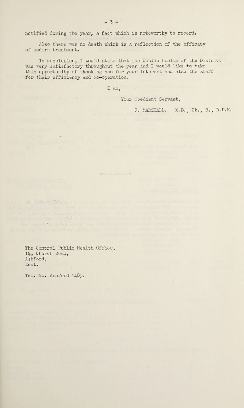 notified during the year, a fact which is noteworthy to record. Also there was no death which is a reflection of the efficacy of modern treatment. In conclusion, I would state that the Public Health of the District was very satisfactory throughout the year and I would like to take this opportunity of thanking you for your interest and also the staff for their efficiency and co-operation. I am, Your obedient Servant, J. MARSHALL. M.B. , Ch., B. , D.P.H. The Central Public Health Office, 14, Church Road, Ashford, Kent. Tel: No: Ashford 1485-