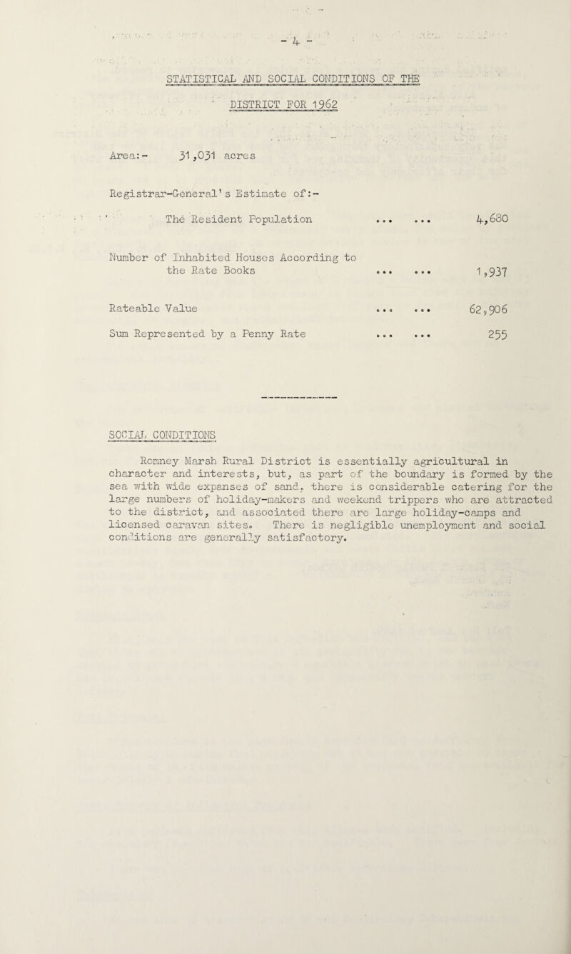 ■ • ... .. , .... , . ' ; • * V -'v . -, • - 4 - STATISTICAL AND SOCIAL CONDITIONS OF THE 1 DISTRICT FOR 1962 Area:- 31*031 acres Registrar-General’s Estimate of:- The Resident Population ... ... 4*680 Number of Inhabited Houses According to the Rate Books ... ... 1?937 Rateable Value ... ... 62,906 Sum Represented by a Penny Rate ... ... 255 SOCIAL CONDITIONS Romney Marsh Rural District is essentially agricultural in character and interests, but, as part of the boundary is formed by the sea with wide expanses of sand, there is considerable catering for the large numbers of holiday-makers and weekend trippers who are attracted to the district, and associated there are large holiday-camps and licensed caravan sites. There is negligible unemployment and social conditions are generally satisfactory.