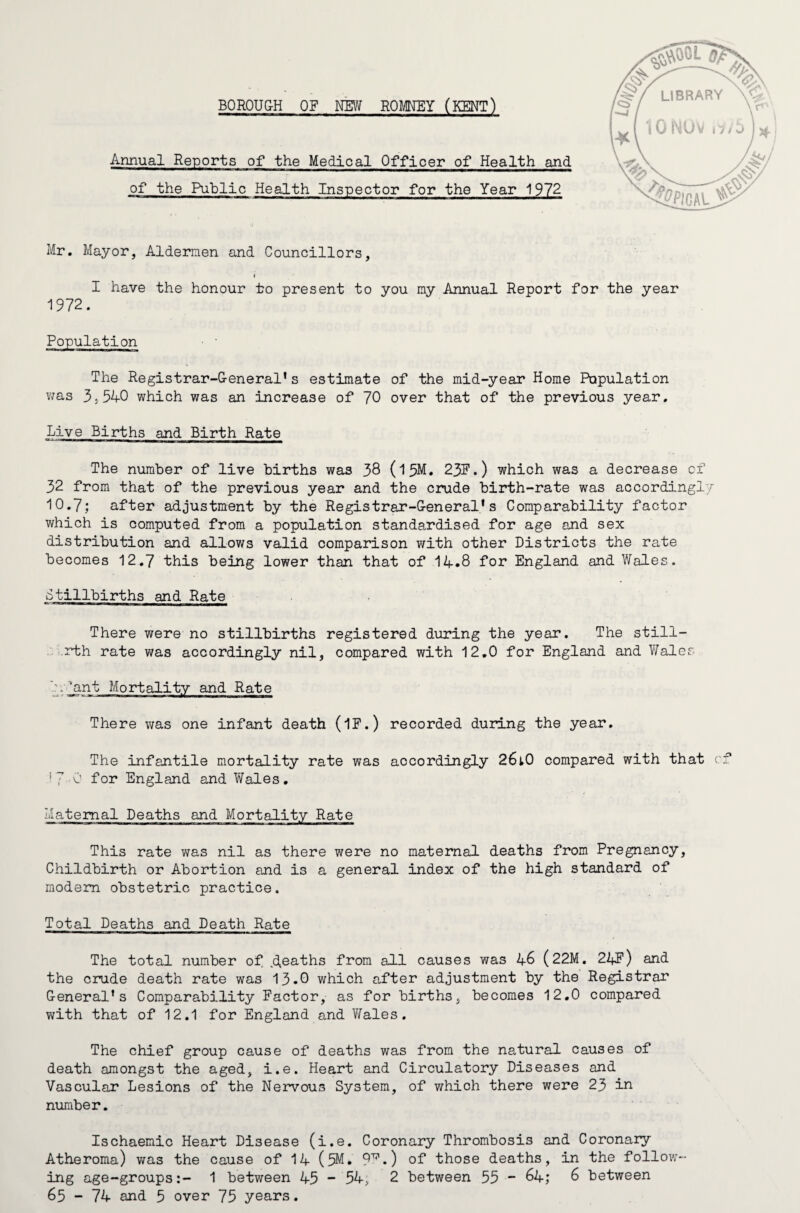 LIBRARY IONOV BOROUGH OF NEW HOMEY (KENT) Annual Reports of the Medical Officer of Health and of the Public Health Inspector for the Year 1972 Mr. Mayor, Aldermen and Councillors, t I have the honour to present to you my Annual Report for the year 1972. Population The Registrar-General* s estimate of the mid-year Home Population was 3S540 which was an increase of 70 over that of the previous year. Live Births and Birth Rate The number of live births was 38 (15M. 23F.) which was a decrease of 32 from that of the previous year and the crude birth-rate was accordingly 10.7; after adjustment by the Registrar-General's Comparability factor which is computed from a population standardised for age and sex distribution and allows valid comparison with other Districts the rate becomes 12.7 this being lower than that of 14.8 for England and Wales. Stillbirths and Rate There were no stillbirths registered during the year. The still- rth rate was accordingly nil, compared with 12.0 for England and Wales 7. ^ant Mortality and Rate There was one infant death (IF.) recorded during the year. The infantile mortality rate was accordingly 26lO compared with that cf !7-0 for England and Wales. Maternal Deaths and Mortality Rate This rate was nil as there were no maternal deaths from Pregnancy, Childbirth or Abortion and is a general index of the high standard of modem obstetric practice. Total Deaths and Death Rate The total number of deaths from all causes was 46 (22M. 24F) and the crude death rate was 13.0 which after adjustment by the Registrar General's Comparability Factor, as for births, becomes 12.0 compared with that of 12.1 for England and Wales. The chief group cause of deaths was from the natural causes of death amongst the aged, i.e. Heart and Circulatory Diseases and Vascular Lesions of the Nervous System, of which there were 23 in number. Ischaemic Heart Disease (i.e. Coronary Thrombosis and Coronary Atheroma) was the cause of 14 (5M. 9F.) of those deaths, in the follow¬ ing age-groups:- 1 between 45 - 54, 2 between 55 - 64; 6 between 65 - 74 and 5 over 75 years.