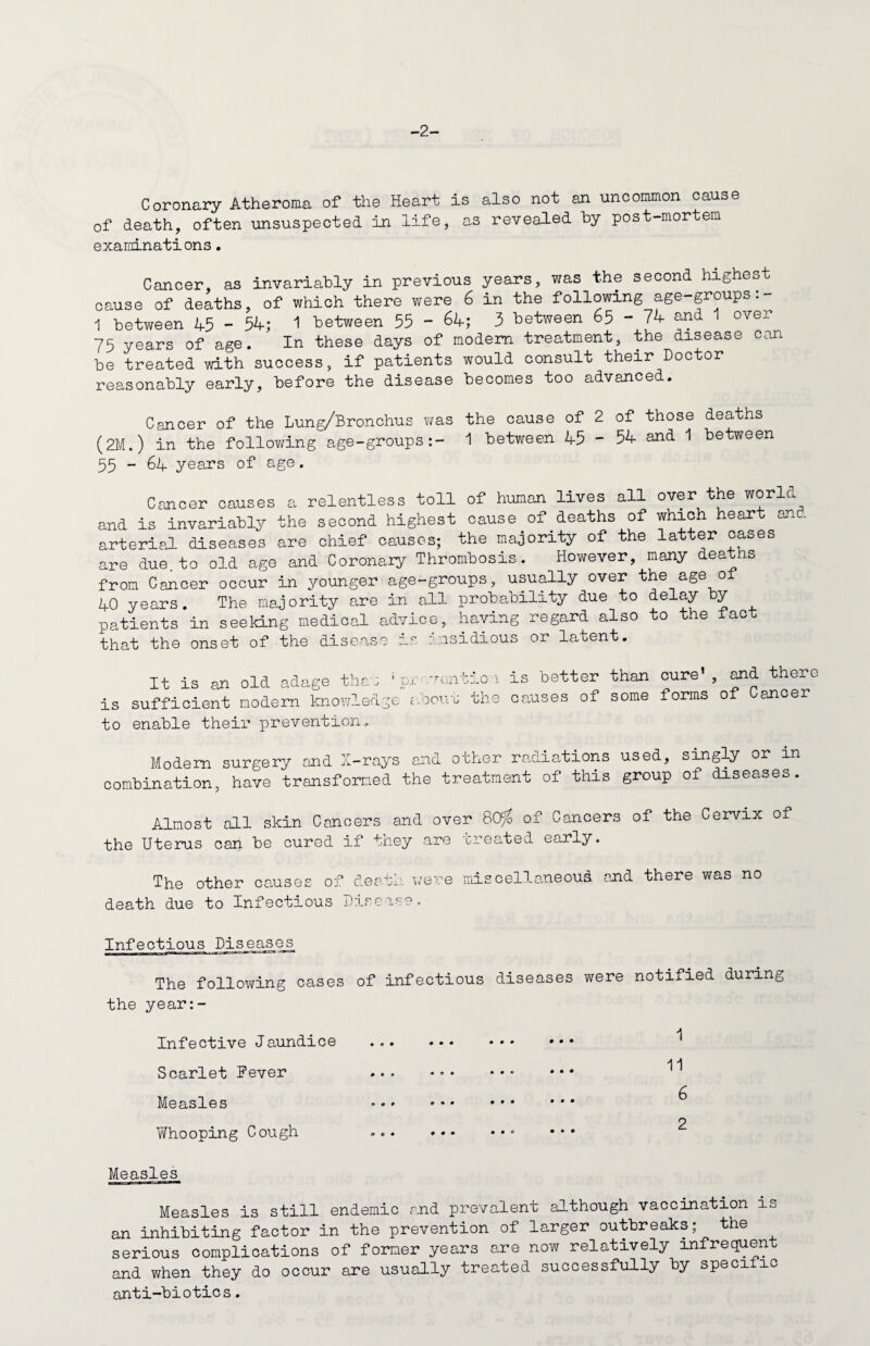 -2- Coronary Atheroma of the Heart is also not an uncommon cause of death, often unsuspected in life, as revealed by post-mortem examinations. Cancer, as invariably in previous years, was the second highes cause of deaths, of which there were 6 in the following age-groups:- 1 between 45 - 54; 1 between 55 - 64; 3 between 65 - 74 and 1 over 75 years of age. In these days of modem treatment, the disease can be treated with success, if patients would consult their Doctor reasonably early, before the disease becomes too advanced. Cancer of the Lung/Bronchus was the cause of 2 of those deaths (2M.) in the following age-groups:- 1 between 45 - 54 and 1 between 55 - 64 years of age. Cancer causes a relentless toll of human lives all over the world and is invariably the second highest cause of deaths of which heart and arterial diseases are chief causes; the majority of the latter oases are due to old age and Coronary Thrombosis. However, many deaths from Cancer occur in younger age-groups, usually over the age o± 40 years. The majority are in all probability due to delay by patients in seeking medical advice, having regard also to the tact that the onset of the disease ir, insidious or latent. is to It is an old adage than ; pr .ventio 1 sufficient modem knowledge about the enable their prevention. is better than cure’ , and there causes of some forms of Cancer Modem surgery and X-rays and other radiations used, singly or in combination, have transformed the treatment of this group of diseases. Almost all skin Cancers and over 80% of Cancers of the Cervix of the Uterus can be cured if they are treated early. The other causes of death were miscellaneous death due to Infectious Disease, and there was no Infectious Diseases The following cases of infectious diseases were notified during the year:- A Infective Jaundice . ••• 11 Scarlet Fever ... a Measles ••» _ . 2 Whooping Cough ». ••• Measles Measles is still endemic and prevalent although vaccination is an inhibiting factor in the prevention of larger outbreaks; the serious complications of former years are now relatively infrequent and when they do occur are usually treated successfully by speci ic anti-biotics.