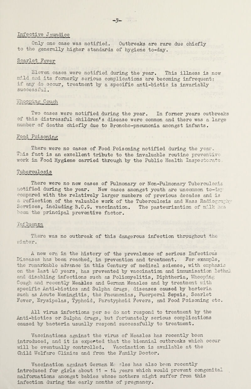 Infective Jaundice Only one case was notified. Outbreaks are rare due chiefly to the generally higher standards of hygiene to-day. Scarlet Fever .Eleven cases were notified during the year. This illness is now nnld and its formerly serious complications are becoming infrequent* if any do occur, treatment by a specific anti-biotic is invariably successful. Two cases were notified during the year. In former years outbreaks of this distressful children’s disease were common and there was a large number of deaths chiefly due to Broncho-pneumonia amongst infants. There were no cases of Food Poisoning notified during the year. This fact is an excellent tribute to the invaluable routine preventive work in Food Hygiene carried through by the Public Health Inspectorate Tuberculosis There were no new cases of Pulmonary or Non-Pulmonary Tuberculosis notified during the year. New cases amongst youth are uncommon to-day compared with the relatively larger numbers of previous decades and is a reflection of the valuable work of the Tuberculosis and Mass Radiograph’ Services, including B.C.G-. vaccination. The pasteurization of milk has been the principal preventive factor. influenza There was no outbreak of this dangerous infection throughout the vd nter. A new era in the history of the prevalence of serious Infectious Diseases has been reached, in prevention and treatment. For example, the remarkable advance in this Century of medical science, with emphasis on the last 40 years, has prevented by vaccination and immunisation lethal and disabling infections such as Poliomyelitis, Diphtheria, Whooping Cough and recently Measles and G-erman Measles and by treatment with specific Anti-biotics and Sulpha drugs, diseases caused by bacteria such as Acute Meningitis, the Pneumonias, Puerperal Sepsis, Scarlet Fever, Erysipelas, Typhoid, Paratyphoid Fevers, and Food Poisoning etc. All virus infections per se do not respond to treatment by the Anti-biotics or Sulpha drugs, but fortunately serious complications caused by bacteria usually respond successfully to treatment. Vaccinations against the virus of Measles has recently been introduced, and it is expected that the biennial outbreaks which occur will be eventually controlled. Vaccination is available at the Child Welfare Clinics and from the Family Doctor. Vaccination against German Me ^les has also been recently introduced for girls about 11 - 14 years which would prevent congenital malformations amongst babies whose mothers might suffer from this infection during the early months of pregnancy.
