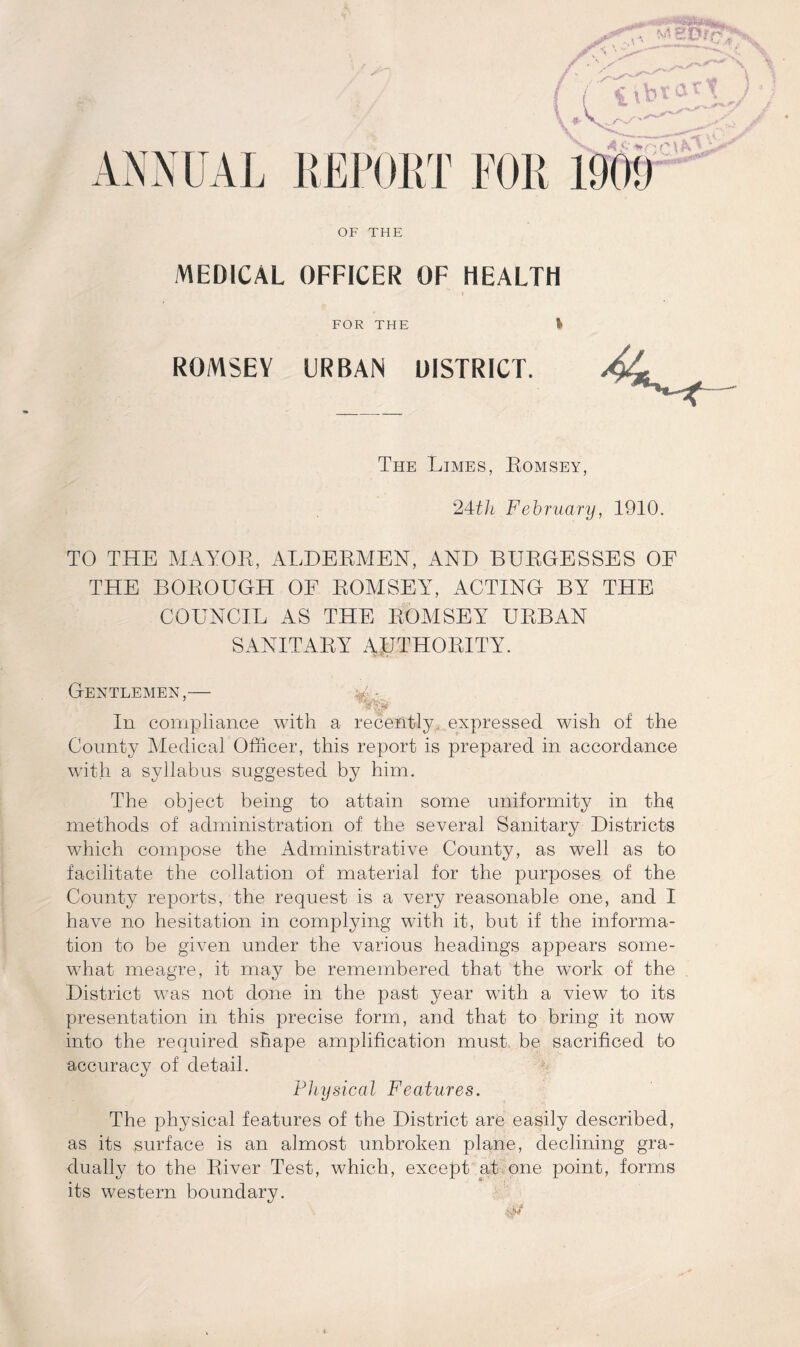 Uttar* ANNUAL REPORT FOR 190!) OF THE MEDICAL OFFICER OF HEALTH . I FOR THE \ ROMSEY URBAN DISTRICT. The Limes, Romsey, 24th February, 1910. TO THE MAYOR, ALDERMEN, AND BURGESSES OF THE BOROUGH OE ROMSEY, ACTING BY THE COUNCIL AS THE ROMSEY URBAN SANITARY AUTHORITY. Gentlemen,— v ’ Ay* In compliance with a recently, expressed wish of the County Medical Officer, this report is prepared in accordance with a syllabus suggested by him. The object being to attain some uniformity in ths methods of administration of the several Sanitary Districts which compose the Administrative County, as well as to facilitate the collation of material for the purposes of the County reports, the request is a very reasonable one, and I have no hesitation in complying with it, but if the informa¬ tion to be given under the various headings appears some¬ what meagre, it may be remembered that the work of the District was not done in the past year with a view to its presentation in this precise form, and that to bring it now into the required shape amplification must be sacrificed to accuracy of detail. Physical Features. The physical features of the District are easily described, as its surface is an almost unbroken plane, declining gra¬ dually to the River Test, which, except at one point, forms its western boundary.