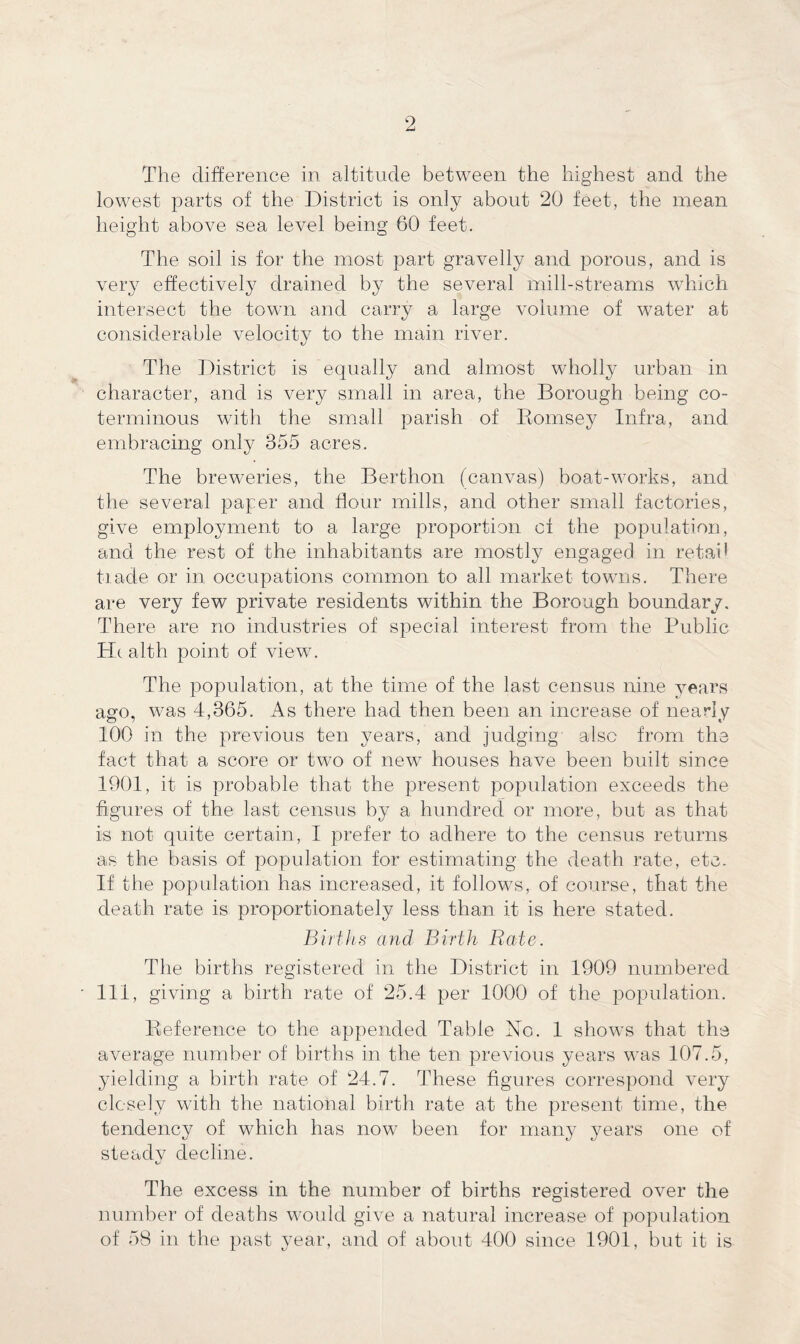 The difference in altitude between the highest and the lowest parts of the District is only about 20 feet, the mean height above sea level being 60 feet. The soil is for the most part gravelly and porous, and is very effectively drained by the several mill-streams which intersect the town and carry a large volume of water at considerable velocity to the main river. The District is equally and almost wholly urban in character, and is very small in area, the Borough being co¬ terminous with the small parish of Romsey Infra, and embracing only 355 acres. The breweries, the Berthon (canvas) boat-works, and the several paper and flour mills, and other small factories, give employment to a large proportion of the population, and the rest of the inhabitants are mostly engaged in retail tiade or in occupations common to all market towns. There are very few private residents within the Borough boundary. There are no industries of special interest from the Public He alth point of view. The population, at the time of the last census nine years ago, was 4,365. As there had then been an increase of nearly 100 in the previous ten years, and judging also from the fact that a score or two of new houses have been built since 1901, it is probable that the present population exceeds the figures of the last census by a hundred or more, but as that is not quite certain, I prefer to adhere to the census returns as the basis of population for estimating the death rate, etc. If the population has increased, it follows, of course, that the death rate is proportionately less than it is here stated. Births and Birth Rate. The births registered in the District in 1909 numbered 111, giving a birth rate of 25.4 per 1000 of the population. Reference to the appended Table No. 1 shows that the average number of births in the ten previous years was 107.5, yielding a birth rate of 24.7. These figures correspond very closely with the national birth rate at the present time, the tendency of which has now been for many years one of steadv decline. i/ The excess in the number of births registered over the number of deaths would give a natural increase of population of 58 in the past year, and of about 400 since 1901, but it is