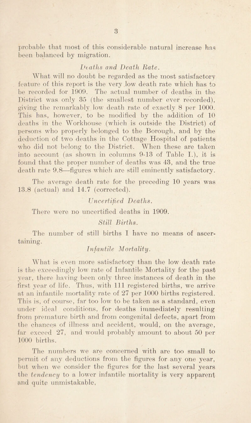 probable that most of this considerable natural increase has been balanced by migration. Deaths and Death Rate. What will no doubt be regarded as the most satisfactory feature of this report is the very low death rate which has to be recorded for 1909. The actual number of deaths in the District was only 35 (the smallest number ever recorded), giving the remarkably low death rate of exactly 8 per 1000. This has, however, to be modified by the addition of 10 deaths in the Workhouse (which is outside the District) of persons who properly belonged to the Borough, and by the deduction of two deaths in the Cottage Hospital of patients who did not belong to the District. When these are taken into account (as shown in columns 9-13 of Table I.), it is found that the proper number of deaths was 43, and the true death rate 9.8—figures which are still eminently satisfactory. The average death rate for the preceding 10 years was 13.8 (actual) and 14.7 (corrected). Uncertified Deaths. There were no uncertified deaths in 1909. Still Births. The number of still births I have no means of ascer¬ taining. Infantile Mortality. What is even more satisfactory than the low death rate is the exceedingly low rate of Infantile Mortality for the past year, there having been only three instances of death in the first year of life. Thus, with 111 registered births, we arrive at an infantile mortality rate of 27 per 1000 births registered. This is, of course, far too low to be taken as a standard, even under ideal conditions, for deaths immediately resulting from premature birth and from congenital defects, apart from the chances of illness and accident, would, on the average, far exceed 27, and would probably amount to about 50 per 1000 births. The numbers we are concerned with are too small to permit of any deductions from the figures for any one year, but when we consider the figures for the last several years the tendency to a lower infantile mortality is very apparent and quite unmistakable,