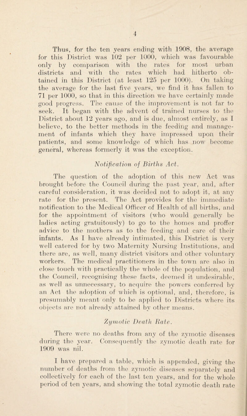 Thus, for the ten years ending with 1908, the average for this District was 102 per 1000, which was favourable only by comparison with the rates for most urban districts and with the rates which had hitherto ob¬ tained in this District (at least 125 per 1000). On taking the average for the last five years, we find it has fallen to 71 per 1000, so that in this direction we have certainly made good progress. The cause of the improvement is not far to seek. It began with the advent of trained nurses to the District about 12 years ago, and is due, almost entirely, as I believe, to the better methods in the feeding and manage¬ ment of infants which they have impressed upon their patients, and some knowledge of which has now become general, whereas formerly it was the exception. Notification of Births Act. The question of the adoption of this new Act was brought before the Council during the past year, and, after careful consideration, it was decided not to adopt it, at any rate for the present. The Act provides for the immediate notification to the Medical Officer of Health of all births, and for the appointment of visitors (who would generally be ladies acting gratuitously) to go to the homes and proffer advice to the mothers as to the feeding and care of their infants. As I have already intimated, this District is very well catered for by two Maternity Nursing Institutions, and there are, as well, many district visitors and other voluntary workers. The medical practitioners in the town are also in close touch with practically the whole of the population, and the Council, recognising these facts, deemed it undesirable, as well as unnecessary, to acquire the powers conferred by an Act the adoption of which is optional, and, therefore, is presumably meant only to be applied to Districts where its objects are not already attained by other means. Zymotic Death Rate. There were no deaths from any of the zymotic diseases during the year. Consequently the zymotic death rate for 1909 was nil. I have prepared a table, which is appended, giving the number of deaths from the zymotic diseases separately and collectively for each of the last ten years, and for the whole period of ten years, and showing the total zymotic death rate