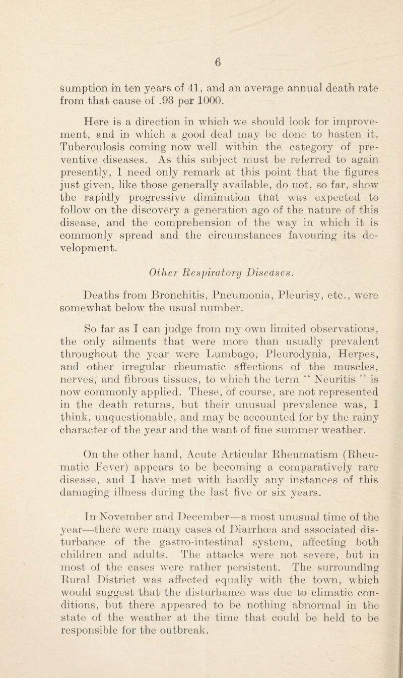 sumption in ten years of 41, and an average annual death rate from that cause of .93 per 1000. Here is a direction in which we should look for improve¬ ment, and in which a good deal may be done to hasten it, Tuberculosis coming now well within the category of pre¬ ventive diseases. As this subject must be referred to again presently, 1 need only remark at this point that the figures just given, like those generally available, do not, so far, show the rapidly progressive diminution that was expected to follow on the discovery a generation ago of the nature of this disease, and the comprehension of the way in which it is commonly spread and the circumstances favouring its de¬ velopment. Other Respiratory Diseases. Deaths from Bronchitis, Pneumonia, Pleurisy, etc., were somewhat below the usual number. So far as I can judge from my own limited observations, the only ailments that were more than usually prevalent throughout the year were Lumbago, Pleurodynia, Herpes, and other irregular rheumatic affections of the muscles, nerves, and fibrous tissues, to which the term “ Neuritis ” is now commonly applied. These, of course, are not represented in the death returns, but their unusual prevalence was, I think, unquestionable, and may be accounted for by the rainy character of the year and the want of fine summer weather. On the other hand, Acute Articular Rheumatism (Rheu¬ matic Lever) appears to be becoming a comparatively rare disease, and I have met with hardly any instances of this damaging illness during the last five or six years. In November and December—a most unusual time of the year—there were many cases of Diarrhoea and associated dis¬ turbance of the gastro-intestinal system, affecting both children and adults. The attacks were not severe, but in most of the cases were rather persistent. The surrounding Rural District was affected equally with the town, which would suggest that the disturbance was due to climatic con¬ ditions, but there appeared to be nothing abnormal in the state of the weather at the time that could be held to be responsible for the outbreak.