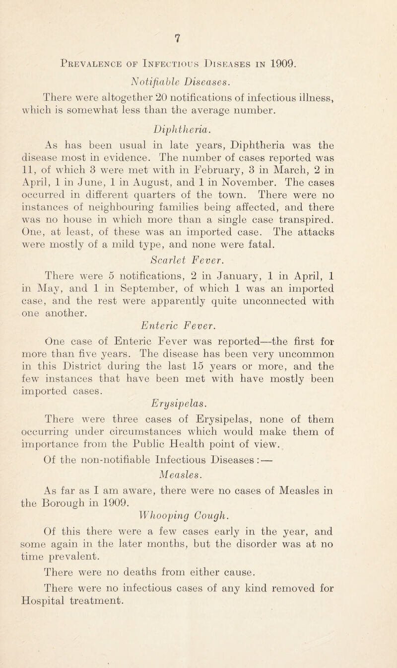 Prevalence of Infectious Diseases in 1909. Notifiable Diseases. There were altogether 20 notifications of infectious illness, which is somewhat less than the average number. Diphtheria. As has been usual in late years, Diphtheria was the disease most in evidence. The number of cases reported was 11, of which 3 were met with in February, 3 in March, 2 in April, 1 in June, 1 in August, and 1 in November. The cases occurred in different quarters of the town. There were no instances of neighbouring families being affected, and there was no house in which more than a single case transpired. One, at least, of these was an imported case. The attacks were mostly of a mild type, and none were fatal. Scarlet Fever. There were 5 notifications, 2 in January, 1 in April, 1 in May, and 1 in September, of which 1 was an imported case, and the rest were apparently quite unconnected with one another. Enteric Fever. One case of Enteric Fever was reported—the first for more than five years. The disease has been very uncommon in this District during the last 15 years or more, and the few instances that have been met with have mostly been imported cases. Erysipelas. There were three cases of Erysipelas, none of them occurring under circumstances which would make them of importance from the Public Health point of view. Of the non-notifiable Infectious Diseases: — Measles. As far as I am aware, there were no cases of Measles in the Borough in 1909. Whooping Cough. Of this there were a few cases early in the year, and some again in the later months, but the disorder was at no time prevalent. There were no deaths from either cause. There were no infectious cases of any kind removed for Hospital treatment.