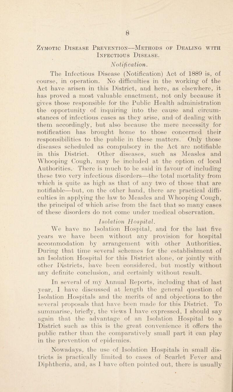 Zymotic Disease Prevention—Methods of Dealing with Infectious Disease. Notification. The Infectious Disease (Notification) Act of 1889 is, of course, in operation. No difficulties in the working of the Act have arisen in this District, and here, as elsewhere, it has proved a most valuable enactment, not only because it gives those responsible for the Public Health administration the opportunity of inquiring into the cause and circum¬ stances of infectious cases as they arise, and of dealing with them accordingly, but also because the mere necessity for notification has brought home to those concerned their responsibilities to the public in these matters. Only those diseases scheduled as compulsory in the Act are notifiable in. this District. Other diseases, such as Measles and Whooping Cough, may be included at the option of local Authorities. There is much to be said in favour of including these two very infectious disorders—the total mortality from which is quite as high as that of any two of those that are notifiable—but, on the other hand, there are practical diffi¬ culties in applying the law to Measles and Whooping Cough, the principal of which arise from the fact that so many cases of these disorders do not come under medical observation. Isolation Hospital. We have no Isolation Hospital, and for the last five years we have been without any provision for hospital accommodation by arrangement with other Authorities. During that time several schemes for the establishment of an Isolation Hospital for this District alone, or jointly with other Districts, have been considered, but mostly without any definite conclusion, and certainly without result. In. several of my Annual Reports, including that of last year, I have discussed at length the general question of Isolation Hospitals and the merits of and objections to the several proposals that have been made for this District. To summarise, briefly, the views I have expressed, I should say again that the advantage of an Isolation Hospital to a District such as this is the great convenience it offers the public rather than the comparatively small part it can play in the prevention of epidemics. Nowadays, the use of Isolation Hospitals in small dis¬ tricts is practically limited to cases of Scarlet Fever and Diphtheria, and, as I have often pointed out, there is usually