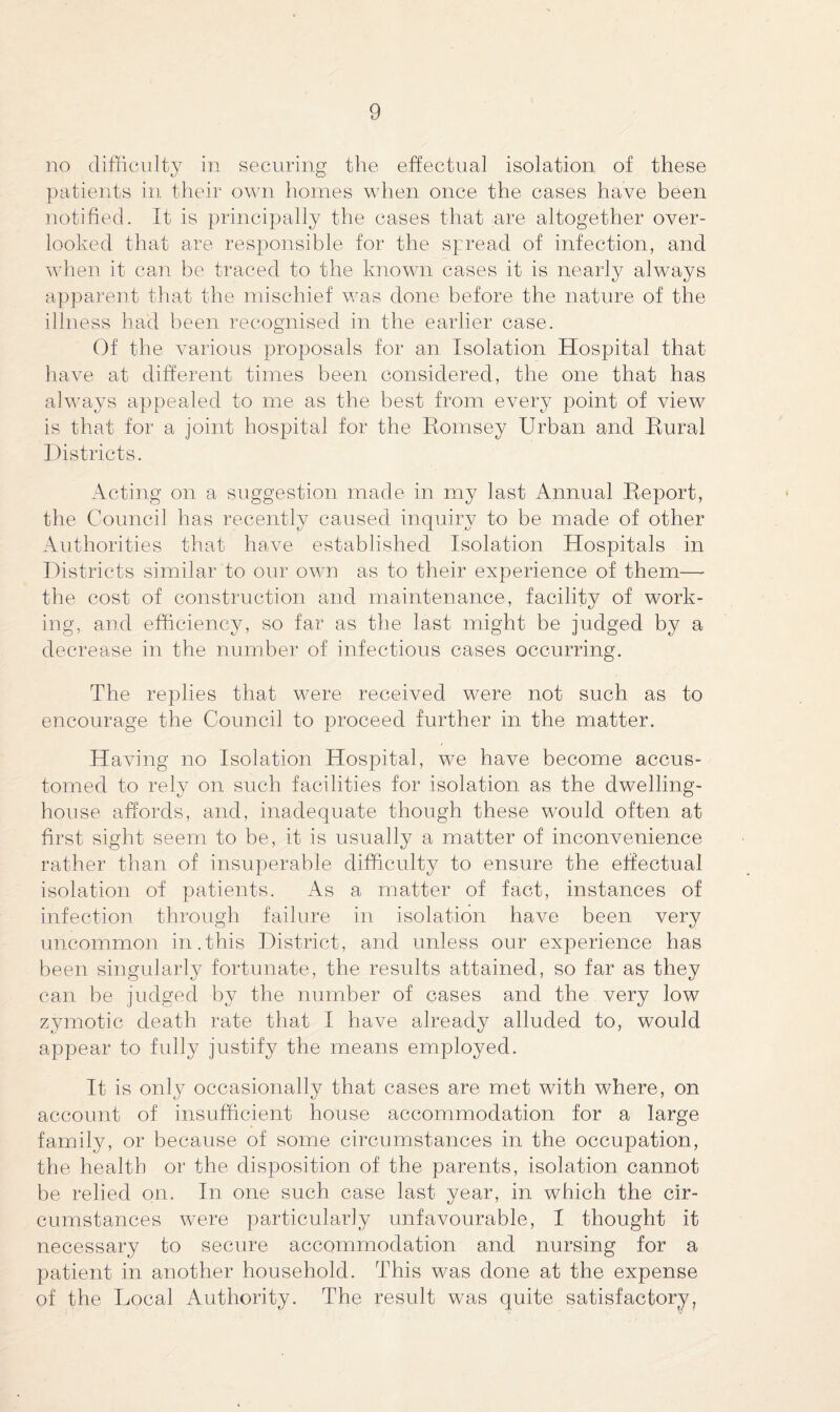 no difficulty in securing the effectual isolation of these patients in their own homes when once the cases have been notified. It is principally the cases that are altogether over¬ looked that are responsible for the spread of infection, and when it can be traced to the known cases it is nearly always apparent that the mischief was done before the nature of the illness had been recognised in the earlier case. Of the various proposals for an Isolation Hospital that have at different times been considered, the one that has always appealed to me as the best from every point of view is that for a joint hospital for the Romsey Urban and Rural Districts. Acting on a suggestion made in my last Annual Report, the Council has recently caused inquiry to be made of other Authorities that have established Isolation Hospitals in Districts similar to our own as to their experience of them—- the cost of construction and maintenance, facility of work¬ ing, and efficiency, so far as the last might be judged by a decrease in the number of infectious cases occurring. The replies that were received were not such as to encourage the Council to proceed further in the matter. Having no Isolation Hospital, we have become accus¬ tomed to rely on. such facilities for isolation as the dwelling- house affords, and, inadequate though these would often at first sight seem to be, it is usually a matter of inconvenience rather than of insuperable difficulty to ensure the effectual isolation of patients. As a matter of fact, instances of infection through failure in isolation have been very uncommon in.this District, and unless our experience has been singularly fortunate, the results attained, so far as they can be judged by the number of cases and the very low zymotic death rate that I have already alluded to, would appear to fully justify the means employed. It is only occasionally that cases are met with where, on account of insufficient house accommodation for a large family, or because of some circumstances in the occupation, the health or the disposition of the parents, isolation cannot be relied on. In one such case last year, in which the cir¬ cumstances were particularly unfavourable, I thought it necessary to secure accommodation and nursing for a patient in another household. This was done at the expense of the Local Authority. The result was quite satisfactory.