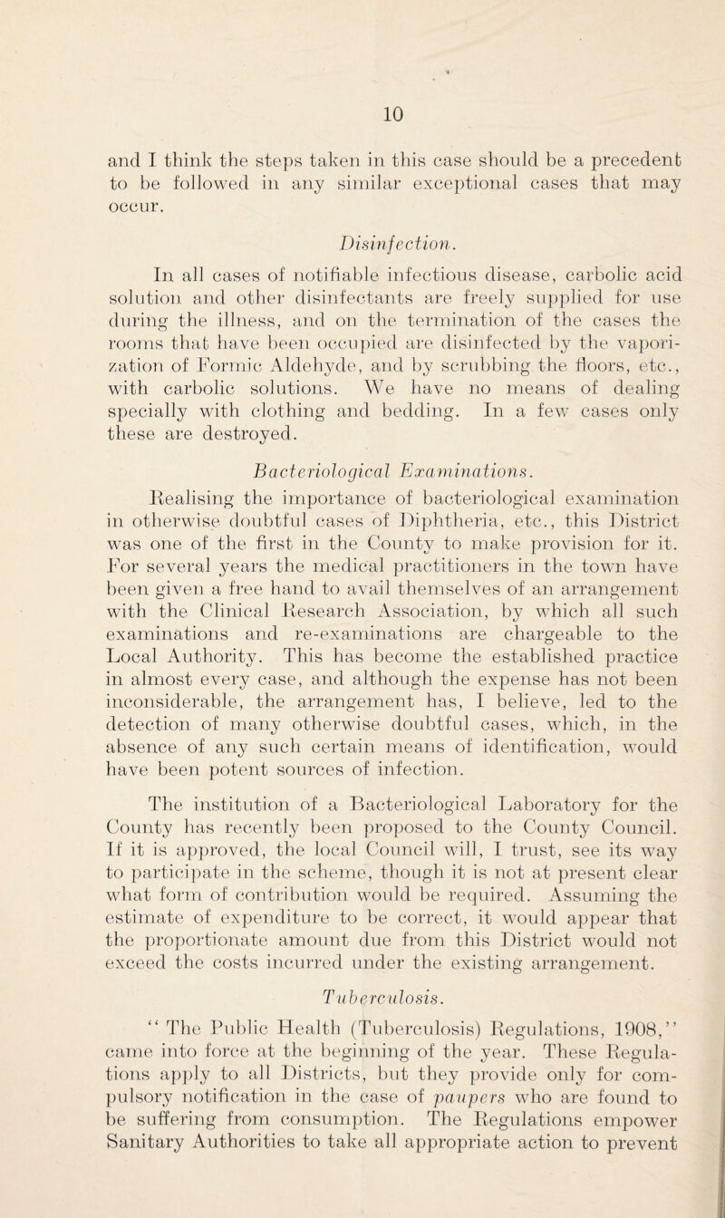 and I think the steps taken in this case should be a precedent to be followed in any similar exceptional cases that may occur. Disinfection. In all cases of notifiable infectious disease, carbolic acid solution and other disinfectants are freely supplied for use during the illness, and on the termination of the cases the rooms that have been occupied are disinfected by the vapori¬ zation of Formic Aldehyde, and by scrubbing the floors, etc., with carbolic solutions. We have no means of dealing specially with clothing and bedding. In a few cases only these are destroyed. Bacteriological Examinations. Realising the importance of bacteriological examination in otherwise doubtful cases of Diphtheria, etc., this District was one of the first in the County to make provision for it. For several years the medical practitioners in the town have been given a free hand to avail themselves of an arrangement with the Clinical Research Association, by which all such examinations and re-examinations are chargeable to the Local Authority. This has become the established practice in almost every case, and although the expense has not been inconsiderable, the arrangement has, I believe, led to the detection of many otherwise doubtful cases, which, in the absence of any such certain means of identification, would have been potent sources of infection. The institution of a Bacteriological Laboratory for the County has recently been proposed to the County Council. If it is approved, the local Council will, I trust, see its way to participate in the scheme, though it is not at present clear what form of contribution would be required. Assuming the estimate of expenditure to be correct, it would appear that the proportionate amount due from this District would not exceed the costs incurred under the existing arrangement. Tuberculosis. “ The Public Health (Tuberculosis) Regulations, 1908,” came into force at the beginning of the year. These Regula¬ tions apply to all Districts, but they provide only for com¬ pulsory notification in the case of 'paupers who are found to be suffering from consumption. The Regulations empower Sanitary Authorities to take all appropriate action to prevent