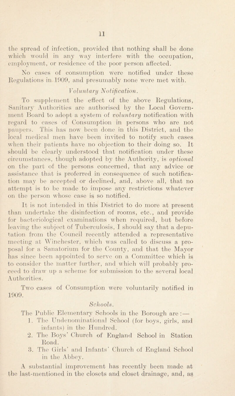 the spread of infection, provided that nothing shall be done which would in any way interfere with the occupation, employment, or residence of the poor person affected. No cases of consumption were notified under these Regulations in 1909, and presumably none were met with. Voluntary Notification. To supplement the effect of the above Regulations, Sanitary Authorities are authorised by the Local Govern¬ ment Board to adopt a system of voluntary notification with regard to cases of Consumption in persons who are not paupers. This has now been done in this District, and the local medical men have been invited to notify such cases when their patients have no objection to their doing so. It should be clearly understood that notification under these circumstances, though adopted by the Authority, is optional on the part of the persons concerned, that any advice or assistance that is prof erred in consequence of such notifica¬ tion may be accepted or declined, and, above all, that no attempt is to be made to impose any restrictions whatever on the person whose case is so notified. It is not intended in this District to do more at present than undertake the disinfection of rooms, etc., and provide for bacteriological examinations when required, but before leaving the subject of Tuberculosis, I should say that a depu¬ tation from the Council recently attended a representative meeting at Winchester, which was called to discuss a pro¬ posal for a Sanatorium for the County, and that the Mayor has since been appointed to serve on a Committee which is to consider the matter further, and which will probably pro¬ ceed to draw up a scheme for submission to the several local Authorities. Two cases of Consumption were voluntarily notified in 1909. Schools. The Public Elementary Schools in the Borough are : — 1. The Undenominational School (for boys, girls, and infants) in the Hundred. 2. The Boys’ Church of England School in Station Road. 3. The Girls’ and Infants’ Church of England School in the Abbey. A substantial improvement has recently been made at the last-mentioned in the closets and closet drainage, and, as