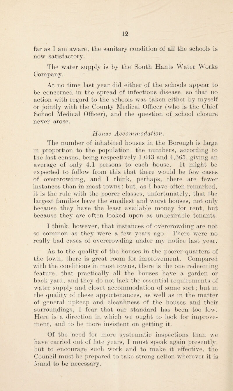 far as I am aware, the sanitary condition of all the schools is now satisfactory. The water supply is by the South Hants Water Works Company. At no time last year did either of the schools appear to be concerned in the spread of infectious disease, so that no action with regard to the schools was taken either by myself or jointly with the County Medical Officer (who is the Chief School Medical Officer), and the question of school closure never arose. House Accommodation. The number of inhabited houses in the Borough is large in proportion to the population, the numbers, according to the last census, being respectively 1,043 and 4,365, giving an average of only 4.1 persons to each house. It might be expected to follow from this that there would be few cases of overcrowding, and I think, perhaps, there are fewer instances than in most towns; but, as I have often remarked, it is the rule with the poorer classes, unfortunately, that the largest families have the smallest and worst houses, not only because they have the least available money for rent, but because they are often looked upon as undesirable tenants. I think, however, that instances of overcrowding are not so common as they were a few years ago. There were no really bad cases of overcrowding under my notice last year. As to the quality of the houses in the poorer quarters of the town, there is great room for improvement. Compared with the conditions in most towns, there is the one redeeming feature, that practically all the houses have a garden or back-yard, and they do not lack the essential requirements of water supply and closet accommodation of some sort; but in the quality of these appurtenances, as well as in the matter of general upkeep and cleanliness of the houses and their surroundings, I fear that our standard has been too low. Here is a direction in which we ought to look for improve¬ ment, and to be more insistent on getting it. Of the need for more systematic inspections than we have carried out of late years, I must speak again presently, but to encourage such work and to make it effective, the Council must be prepared to take strong action wherever it is found to be necessary.