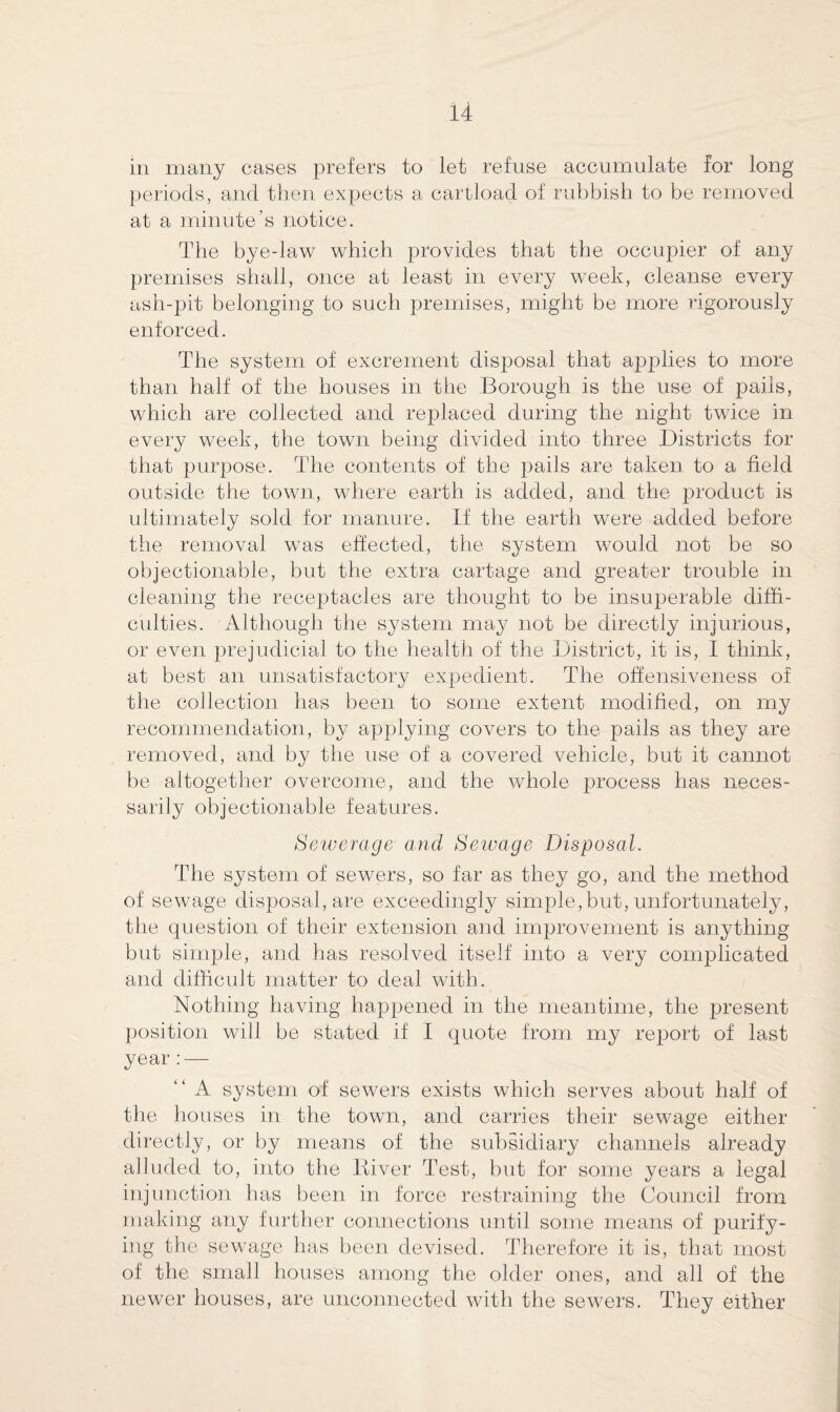 in many cases prefers to let refuse accumulate for long periods, and then expects a cartload of rubbish to be removed at a minute’s notice. The bye-law which provides that the occupier of any premises shall, once at least in every week, cleanse every ash-pit belonging to such premises, might be more rigorously enforced. The system of excrement disposal that applies to more than half of the houses in the Borough is the use of pails, which are collected and replaced during the night twice in every week, the town being divided into three Districts for that purpose. The contents of the pails are taken to a field outside the town, where earth is added, and the product is ultimately sold for manure. If the earth were added before the removal was effected, the system would not be so objectionable, but the extra cartage and greater trouble in cleaning the receptacles are thought to be insuperable diffi¬ culties. Although the system may not be directly injurious, or even prejudicial to the health of the District, it is, I think, at best an unsatisfactory expedient. The offensiveness of the collection has been to some extent modified, on my recommendation, by applying covers to the pails as they are removed, and by the use of a covered vehicle, but it cannot be altogether overcome, and the whole process has neces¬ sarily objectionable features. Sewerage and Sewage Disposal. The system of sewers, so far as they go, and the method of sewage disposal, are exceedingly simple,but, unfortunately, the question of their extension and improvement is anything but simple, and has resolved itself into a very complicated and difficult matter to deal with. Nothing having happened in the meantime, the present position will be stated if I quote from my report of last year:— “ A system of sewers exists which serves about half of the houses in the town, and carries their sewage either directly, or by means of the subsidiary channels already alluded to, into the ltiver Test, but for some years a legal injunction has been in force restraining the Council from making any further connections until some means of purify¬ ing the sewage has been devised. Therefore it is, that most of the small houses among the older ones, and all of the newer houses, are unconnected with the sewers. They either