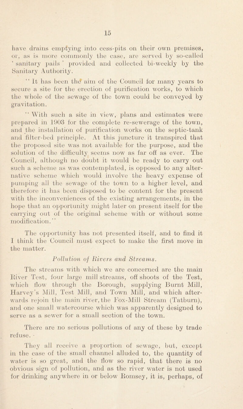 have drains emptying into cess-pits on their own premises, or, as is more commonly the case, are served by so-called ‘ sanitary pails ’ provided and collected bi-weekly by the Sanitary Authority. “ It has been the aim of the Council for many years to secure a site for the erection of purification works, to which the whole of the sewage of the town could be conveyed by gravitation. “ With such a site in view, plans and. estimates were prepared in 1903 for the complete re-sewerage of the town, and the installation of purification works on the septic-tank and filter-bed principle. At this juncture it transpired that the proposed site was not available for the purpose, and the solution of the difficulty seems now as far off as ever. The Council, although no doubt it would be ready to carry out such a scheme as was contemplated, is opposed to any alter¬ native scheme which would involve the heavy expense of pumping all the sewage of the town to a higher level, and therefore it has been disposed to be content for the present with the inconveniences of the existing arrangements, in the hope that an opportunity might later on present itself for the carrying out of the original scheme with or without some modification. The opportunity has not presented itself, and to find it I think the Council must expect to make the first move in the matter. Pollution of Rivers and Streams. The streams with which we are concerned are the main River Test, four large mill streams, off shoots of the Test, which flow through the Borough, supplying Burnt Mill, Harvey’s Mill, Test Mill, and Town Mill, and which after¬ wards rejoin the main river, the Box-Mill Stream (Tatburn), and one small watercourse which was apparently designed to serve as a sewer for a small section of the town. There are no serious pollutions of any of these by trade refuse. • They all receive a proportion of sewage, but, except in the case of the small channel alluded to, the quantity of water is so great, and the flow so rapid, that there is no obvious sign of pollution, and as the river water is not used for drinking anywhere in or below Romsey, it is, perhaps, of