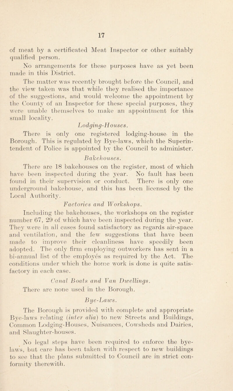 of meat by a certificated. Meat Inspector or other suitably qualified person. No arrangements for these purposes have as yet been made in this District. The matter was recently brought before the Council, and the view taken was that while they realised the importance of the suggestions, and would welcome the appointment by the County of an Inspector for these special purposes, they were unable themselves to make an appointment for this small locality. Lodging-Houses. There is only one registered lodging-house- in the Borough. This is regulated by Bye-laws, which the Superin¬ tendent of Police is appointed by the Council to administer. Bakehouses. There are 18 bakehouses on the register, most of which have been inspected during the year. No fault has been found in their supervision or conduct. There is only one underground bakehouse, and this has been licensed by the Local Authoritv. t/ Factories and Workshops. Including the bakehouses, the workshops on the register number 67, 29 of which have been inspected during the year. They were in all cases found satisfactory as regards air-space and ventilation, and the few suggestions that have been made to improve their cleanliness have speedily been adopted. The only firm employing outworkers has sent in a bi-annual list of the employes as required by the Act. The conditions under which the home work is done is quite satis- factorv in each case. Canal Boats and Van Dwellings. There are none used in the Borough. Bye-Laws. The Borough is provided with complete and appropriate Bye-laws relating (inter alia) to new Streets and Buildings, Common Lodging-Houses, Nuisances, Cowsheds and Dairies, and Slaughter-houses. No legal steps have been required to enforce the bye¬ laws, but care has been taken with respect to new buildings to see that the plans submitted to Council are in strict con¬ formity therewith.