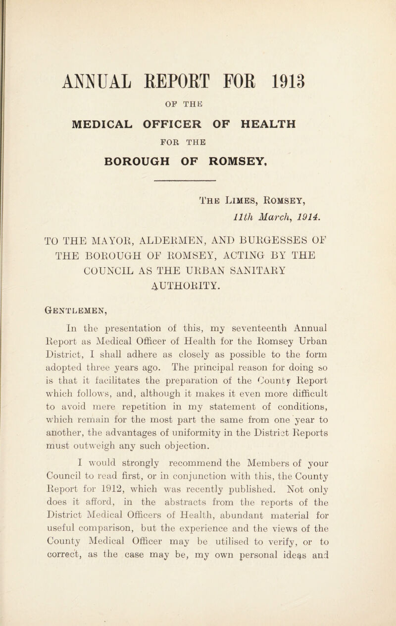 ANNUAL REPORT FOB 1913 OP THE MEDICAL OFFICER OF HEALTH FOR THE BOROUGH OF ROMSEY, The Limes, Romsey, 11th March, 1914. TO THE MAYOR, ALDERMEN, AND BURGESSES OF THE BOROUGH OF ROMSEY, ACTING BY THE COUNCIL AS THE URBAN SANITARY AUTHORITY. Gentlemen, In the presentation of this, my seventeenth Annual Report as Medical Officer of Health for the Romsey Urban District, I shall adhere as closely as possible to the form adopted three years ago. The principal reason for doing so is that it facilitates the preparation of the County Report which follows, and, although it makes it even more difficult to avoid mere repetition in my statement of conditions, which remain for the most part the same from one year to another, the advantages of uniformity in the District Reports must outweigh any such objection. I would strongly recommend the Members of your Council to read first, or in conjunction with this, the County Report for 1912, which was recently published. Not only does it afford, in the abstracts from the reports of the District Medical Officers of Health, abundant material for useful comparison, but the experience and the views of the County Medical Officer may be utilised to verify, or to correct, as the case may be, my own personal ideas and